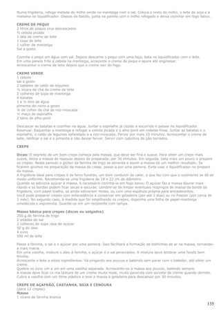 Numa frigideira, refoga metade do milho verde na manteiga com o sal. Coloca o resto do milho, o leite de soja e a
maisena no liquidificador. Depois de batido, junta na panela com o milho refogado e deixa cozinhar em fogo baixo.

CREME DE PEQUI
2 litros de pequis crus descascados
½ cebola picada
1 lata de creme de leite
1 copo de leite
1 colher de manteiga
Sal a gosto

Cozinhe o pequi em água com sal. Depois descarne o pequi com uma faça, bata no liquidificador com o leite.
Em uma panela frite a cebola na manteiga, acrecente o creme de pequi e apure até engrossar.
Acrescentar o creme de leite depois que o creme sair do fogo.

CREME VERDE
1 cebola
sal a gosto
2 tabletes de caldo de legumes
½ xícara de chá de creme de leite
2 colheres de sopa de manteiga
4 batatas
1 e ½ litro de água
pimenta-do-reino a gosto
¼ de colher de chá de noz-moscada
½ maço de espinafre
2 talos de alho-poró

Descascar as batatas e cozinhar na água. Juntar o espinafre já cozido e escorrido e passar no liquidificador.
Reservar. Esquentar a manteiga e refogar a cebola picada e o alho-poró em rodelas finas. Juntar as batatas e o
espinafre, o caldo de legumes esfarelado e a noz-moscada. Ferver por mais 10 minutos. Acrescentar o creme de
leite, retificar o sal e a pimenta e não deixar ferver. Servir com cubinhos de pão torrados.

CREPE

Dicas: O segredo de um bom crepe começa pela massa, que deve ser fina e suave. Para obter um crepe mais
suave, deixe a massa de repouso depois de preparada, por 30 minutos. Em seguida, bata mais um pouco e prepare
os crepes. Neste período o glúten de farinha de trigo se abranda e assim a massa dá um melhor resultado. Se
ficarem grumos na preparação da massa do crepe, passe-a por uma peneira. Evite usar o liquidificador no preparo
da massa.
A frigideira ideal para crepes é de ferro fundido, um bom condutor de calor, o que faz com que o cozimento se dê de
modo uniforme. Recomenda-se uma frigideira de 18 e 22 cm de diâmetro.
Quando se adiciona açúcar à massa, é necessário cozinhá-la em fogo baixo. O açúcar faz a massa dourar mais
rápido e as bordas podem ficar secas e escuras. Lembre-se de limpar eventuais respingos de massa da borda da
frigideira, com papel toalha, se ainda estiverem moles, ou com uma espátula própria para antiaderentes.
Você pode preparar crepes com antecedência e conservar em geladeira (por até 2 dias) ou no freezer (por cerca de
1 mês). No segundo caso, à medida que for empilhando os crepes, disponha uma folha de papel-manteiga
umedecida e espremida. Guarde-os em um recipiente com tampa.

Massa básica para crepes (doces ou salgados)
250 g de farinha de trigo
2 pitadas de sal
2 colheres de sopa rasa de açúcar
50 g de óleo
4 ovos
500 ml de leite

Passe a farinha, o sal e o açúcar por uma peneira. Isso facilitará a formação de bolhinhas de ar na massa, tornando-
a mais macia.
Em uma vasilha, misture o óleo à farinha, o açúcar e o sal peneirados. A mistura deve lembrar uma farofa bem
fininha.
Acrescente o leite a estes ingredientes. Vá pingando aos poucos e batendo sem parar com o batedor, até obter um
creme.
Quebre os ovos um a um em uma vasilha separada. Acrescente-os à massa aos poucos, batendo sempre.
A massa deve ficar co ma textura de um creme muito mole, muito parecida com sorvete de creme quando derrete.
Cubra a vasilha com um filme plástico e leve a massa à geladeira para descansar por 30 minutos.

CREPE DE AÇAFRÃO, CASTANHA, SOJA E CENOURA
(para 12 crepes)
Massa
1 xícara de farinha branca

                                                                                                                 135
 