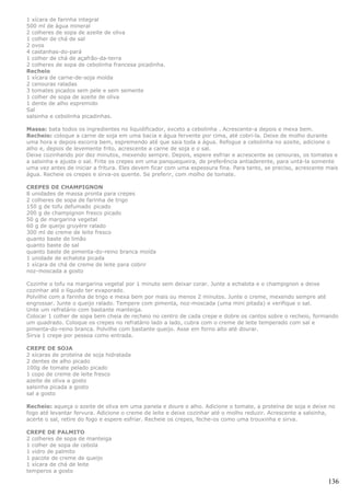 1 xícara de farinha integral
500 ml de água mineral
2 colheres de sopa de azeite de oliva
1 colher de chá de sal
2 ovos
4 castanhas-do-pará
1 colher de chá de açafrão-da-terra
2 colheres de sopa de cebolinha francesa picadinha.
Recheio
1 xícara de carne-de-soja moída
2 cenouras raladas
3 tomates picados sem pele e sem semente
1 colher de sopa de azeite de oliva
1 dente de alho espremido
Sal
salsinha e cebolinha picadinhas.

Massa: bata todos os ingredientes no liquidificador, exceto a cebolinha . Acrescente-a depois e mexa bem.
Recheio: coloque a carne de soja em uma bacia e água fervente por cima, até cobri-la. Deixe de molho durante
uma hora e depois escorra bem, espremendo até que saia toda a água. Refogue a cebolinha no azeite, adicione o
alho e, depois de levemente frito, acrescente a carne de soja e o sal.
Deixe cozinhando por dez minutos, mexendo sempre. Depois, espere esfriar e acrescente as cenouras, os tomates e
a salsinha e ajuste o sal. Frite os crepes em uma panquequeira, de preferência antiaderente, para untá-la somente
uma vez antes de iniciar a fritura. Eles devem ficar com uma espessura fina. Para tanto, se preciso, acrescente mais
água. Recheie os crepes e sirva-os quente. Se preferir, com molho de tomate.

CREPES DE CHAMPIGNON
8 unidades de massa pronta para crepes
2 colheres de sopa de farinha de trigo
150 g de tofu defumado picado
200 g de champignon fresco picado
50 g de margarina vegetal
60 g de queijo gruyère ralado
300 ml de creme de leite fresco
quanto baste de limão
quanto baste de sal
quanto baste de pimenta-do-reino branca moída
1 unidade de echalota picada
1 xícara de chá de creme de leite para cobrir
noz-moscada a gosto

Cozinhe o tofu na margarina vegetal por 1 minuto sem deixar corar. Junte a echalota e o champignon e deixe
cozinhar até o líquido ter evaporado.
Polvilhe com a farinha de trigo e mexa bem por mais ou menos 2 minutos. Junte o creme, mexendo sempre até
engrossar. Junte o queijo ralado. Tempere com pimenta, noz-moscada (uma mini pitada) e verifique o sal.
Unte um refratário com bastante manteiga.
Colocar 1 colher de sopa bem cheia de recheio no centro de cada crepe e dobre os cantos sobre o recheio, formando
um quadrado. Coloque os crepes no refratário lado a lado, cubra com o creme de leite temperado com sal e
pimenta-do-reino branca. Polvilhe com bastante queijo. Asse em forno alto até dourar.
Sirva 1 crepe por pessoa como entrada.

CREPE DE SOJA
2 xícaras de proteína de soja hidratada
2 dentes de alho picado
100g de tomate pelado picado
1 copo de creme de leite fresco
azeite de oliva a gosto
salsinha picada a gosto
sal a gosto

Recheio: aqueça o azeite de oliva em uma panela e doure o alho. Adicione o tomate, a proteína de soja e deixe no
fogo até levantar fervura. Adicione o creme de leite e deixe cozinhar até o molho reduzir. Acrescente a salsinha,
acerte o sal, retire do fogo e espere esfriar. Recheie os crepes, feche-os como uma trouxinha e sirva.

CREPE DE PALMITO
2 colheres de sopa de manteiga
1 colher de sopa de cebola
1 vidro de palmito
1 pacote de creme de queijo
1 xícara de chá de leite
temperos a gosto

                                                                                                                136
 
