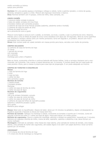 molho vermelho ou branco
queijo para polvilhar

Recheio: Em uma panela aqueça a manteiga e refogue a cebola. Junte o palmito (picado), o creme de queijo,
pimenta, temperos a gosto e o leite. Misture até engrossar levemente e reserve.
Dica: Recheie também com 4 queijos, creme de milho, falso camarão, etc.

CREPE CHINÊS
1 cenoura média cortada à julienne
2 talos de salsão cortados em tiras finas
2 tomates médios sem sementes picados
3 colheres de sopa de ervas frescas picadas (salsinha, cebolinha verde e hortelã)
2 colheres de sopa de azeite de oliva
8 folhas de papel de arroz
sal e pimenta-do-reino a gosto

Misture numa tigela a cenoura com o salsão, os tomates, as ervas, o azeite, o sal e a pimenta-do-reino. Reserve.
Hidrate uma a uma as folhas de papel de arroz numa assadeira com água por 30 segundos. Abra-as numa superfície
lisa, distribua o recheio e feche como um rolinho primavera. Sirva em seguida e, se preferir, decore com nirá e
acompanhe com molho teriyaki.
Dicas: Este recheio pode ser usado também em massa pronta para tacos, servidos com molho de pimenta.

CREPES SALGADOS
12 colheres de sopa de farinha de trigo
12 claras
1 garrafa de cerveja
noz-moscada
sal e pimenta
manteiga para untar a frigideira

Bata as claras, acrescente a farinha e continue batendo até formar bolhas. Junte a cerveja e tempere com a noz-
moscada, sal e pimenta. Coe e deixe a massa descansar por 15 minutos. O recheio desse tipo de crepe pode ser
mais picante e forte, pois a massa é própria para esse tipo de preparação. É um prato adequado ao inverno.

CREPES DE TOMATES E COGUMELOS
Massa
1 copo de farinha de trigo
2 ovos
1 copo de leite
1 colher de óleo
Sal e pimenta a gosto
Recheio de tomate
1 cebola picada
3 tomates picados
Manteiga
1 colher de sopa de farinha de milho
1 colher de sopa de água
Recheio de cogumelos
1 cebola
100 g de shiitake hidratado e picado
1 colher de sopa de creme de leite
1 colher de sopa de farinah de milho
2 colheres de sopa de folhas de espinafre pciadas
Salsinha e cebolinha picadas a gosto
Sal a gosto
Manteira para refogar

Massa: Bata tudo no liquidificador. Depois de bater, deixe por 15 minutos na geladeira, depois vá despejando na
frigideira aquecida e fazendo os discos de massa bem fina.
Recheio de tomate: Refogue na manteiga a cebola, acrescente os tomates e cozinhe por 5 minutos. Junte em
seguida a farinha de milho e 1 colher de sopa de água, mexa para deixar um molho grosso.
Recheio de cogumelos: Doure a cebola em manteiga, adicione o shitake em pedacinhos, mexendo por 3 minutos.
Adicione em seguida a farinha de milho, creme de leite, espinafre, salsinha e cebolinha e sal, deixe formar um
creme molhado.
Montagem: Intercale as camadas: Uma massa de crepe aberta, uma camada de recheio de tomate, uma massa
aberta, uma camada de rechei ode cogumelos, até acabar.Agora é só cobrir com papel alumínio e levar ao forno
quente por 10 minutos.

CROISSANT
4 1/3 xícaras de chá de farinha de trigo
1 ½ xícara de chá de manteiga ou margarina

                                                                                                              137
 