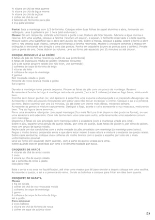 ¾ xícara de chá de leite quente
½ xícara de chá de água morna
¼ xícara de chá de açúcar
1 colher de chá de sal
2 tabletes de fermento para pão
1 ovo para pincelar

Pasta: Bata a manteiga com 1/3 de farinha. Coloque entre duas folhas de papel alumínio e abra, formando um
retângulo. Leve à geladeira por 1 hora (até endurecer).
Massa: Em um recipiente, esfarele o fermento e junte o sal. Misture até ficar líquido. Adicione a água morna e
reserve. Em uma vasilha, coloque a farinha (reserve um pouco), o açúcar, o fermento reservado e o leite quente.
Misture sobre uma superfície lisa e abra com auxílio do rolo. Sobre a massa, coloque a pasta. Dobre e torne a abrir
com o rolo (repita duas vezes), sempre polvilhando a farinha reservada. Modele o croissant cortando a massa em
triângulos e enrolando em direção a uma das pontas. Ponha em assadeira (curve as pontas para o centro). Pincele
com a gema de ovo. Deixe dobrar de volume. Leve ao forno pré-aquecido por 15 minutos ou até dourar.

CROQUE-MONSIEUR À LA CRÈME
8 fatias de pão de forma (branco ou outro de sua preferência)
8 fatias de espessura média de glúten (imitando presunto)
120 g de queijo gruyère ralado (se não tiver, use parmesão)
2 colheres de sopa de farinha de trigo
2 xícaras de leite
4 colheres de sopa de manteiga
2 gemas
Noz moscada ralada a gosto
Pimenta-do-reino branca moída a gosto
Sal a gosto

Derreta a manteiga numa panela pequena. Pincele as fatias de pão com um pouco de manteiga. Reserve
Acrescente a farinha de trigo à manteiga restante na panela (cerca de 3 colheres) e leve ao fogo baixo, misturando
bem.
Cozinhe sem deixar ganhar cor, até aparecer à superfície uma espuma esbranquiçada e o preparado desagregar-se.
Acrescente o leite aos poucos misturando sem parar para não deixar encaroçar o creme. Coloque o sal e a pimenta
do reino. Deixe cozinhar por uns 10 minutos, ou até obter um creme mais denso, mexendo sempre.
Acrescente as gemas e misture rapidamente. Desligue o fogo, acerte o sal e acrescente a noz moscada, misturando
bem. Tire do fogo e deixe amornar.
Forre uma assadeira retangular com papel manteiga (fica mais fácil pra tirar depois e não gruda na forma), ou use
uma assadeira anti-aderente. Caso não tenha nem uma coisa nem outra, unte levemente uma assadeira comum
com manteiga.
Disponha 4 fatias do pão pincelado com manteiga sobre a assadeira (com a manteiga virada pra cima).
Sobre o pão, espalhe uma porção do queijo ralado, por cima do queijo, duas fatias de glúten e, por cima do glúten,
mais um pouco de queijo ralado.
Feche cada um dos sanduíches com a outra metade do pão pincelado com manteiga (a manteiga para baixo).
Pegue o molho branco preparado antes e que deve estar morno à essa altura e misture o restante do queijo ralado.
Sobre cada sanduíche, coloque duas colheres do molho branco com o queijo e espalhe por todo ele o mais
uniformemente possível
Leve ao forno pré-aquecido (bem quente), com a parte do queijo virada para cima.
Retire quando estiver gratinado por cima e levemente tostado por baixo.

CROQUETE DE ARROZ
4 xícaras de chá de arroz cozido
3 ovos
1 xícara de chá de queijo ralado
sal e pimenta do reino a gosto
óleo para fritar

Bata o arroz e os ovos no liquidificador, até virar uma massa que dê para enrolar e depois coloque em uma vasilha.
Acrescente o queijo, o sal e a pimenta-do-reino. Enrole os bolinhos e coloque para fritar em óleo bem quente.

CROQUETE DE BATATA
Massa
1 Kg de batata
1 colher de chá de noz-moscada moída
2 colheres de sopa de manteiga
1 gema
6 colheres de sopa de farinha de trigo
sal a gosto
Para empanar
2 ovos batidos
1 xícara de chá de farinha de rosca
1 colher de sopa de páprica doce
                                                                                                                138
 
