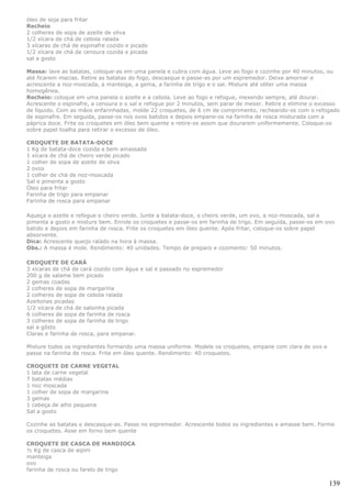 óleo de soja para fritar
Recheio
2 colheres de sopa de azeite de oliva
1/2 xícara de chá de cebola ralada
3 xícaras de chá de espinafre cozido e picado
1/2 xícara de chá de cenoura cozida e picada
sal a gosto

Massa: lave as batatas, coloque-as em uma panela e cubra com água. Leve ao fogo e cozinhe por 40 minutos, ou
até ficarem macias. Retire as batatas do fogo, descasque e passe-as por um espremedor. Deixe amornar e
acrescente a noz-moscada, a manteiga, a gema, a farinha de trigo e o sal. Misture até obter uma massa
homogênea.
Recheio: coloque em uma panela o azeite e a cebola. Leve ao fogo e refogue, mexendo sempre, até dourar.
Acrescente o espinafre, a cenoura e o sal e refogue por 2 minutos, sem parar de mexer. Retire e elimine o excesso
de líquido. Com as mãos enfarinhadas, molde 22 croquetes, de 6 cm de comprimento, recheando-os com o refogado
de espinafre. Em seguida, passe-os nos ovos batidos e depois empane-os na farinha de rosca misturada com a
páprica doce. Frite os croquetes em óleo bem quente e retire-os assim que dourarem uniformemente. Coloque-os
sobre papel toalha para retirar o excesso de óleo.

CROQUETE DE BATATA-DOCE
1 Kg de batata-doce cozida e bem amassada
1 xícara de chá de cheiro verde picado
1 colher de sopa de azeite de oliva
2 ovos
1 colher de chá de noz-moscada
Sal e pimenta a gosto
Óleo para fritar
Farinha de trigo para empanar
Farinha de rosca para empanar

Aqueça o azeite e refogue o cheiro verde. Junte a batata-doce, o cheiro verde, um ovo, a noz-moscada, sal e
pimenta a gosto e misture bem. Enrole os croquetes e passe-os em farinha de trigo. Em seguida, passe-os em ovo
batido e depois em farinha de rosca. Frite os croquetes em óleo quente. Após fritar, coloque-os sobre papel
absorvente.
Dica: Acrescente queijo ralado na hora à massa.
Obs.: A massa é mole. Rendimento: 40 unidades. Tempo de preparo e cozimento: 50 minutos.

CROQUETE DE CARÁ
3 xícaras de chá de cará cozido com água e sal e passado no espremedor
200 g de salame bem picado
2 gemas coadas
2 colheres de sopa de margarina
2 colheres de sopa de cebola ralada
Azeitonas picadas
1/2 xícara de chá de salsinha picada
6 colheres de sopa de farinha de rosca
3 colheres de sopa de farinha de trigo
sal a gôsto
Claras e farinha de rosca, para empanar.

Misture todos os ingredientes formando uma massa uniforme. Modele os croquetes, empane com clara de ovo e
passe na farinha de rosca. Frite em óleo quente. Rendimento: 40 croquetes.

CROQUETE DE CARNE VEGETAL
1 lata de carne vegetal
7 batatas médias
1 noz moscada
1 colher de sopa de margarina
3 gemas
1 cabeça de alho pequena
Sal a gosto

Cozinhe as batatas e descasque-as. Passe no espremedor. Acrescente todos os ingredientes e amasse bem. Forme
os croquetes. Asse em forno bem quente

CROQUETE DE CASCA DE MANDIOCA
½ Kg de casca de aipim
manteiga
ovo
farinha de rosca ou farelo de trigo

                                                                                                             139
 