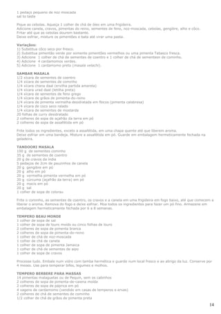 1 pedaço pequeno de noz moscada
sal to taste

Pique as cebolas. Aqueça 1 colher de chá de óleo em uma frigideira.
Adicione canela, cravos, pimentas do reino, sementes de feno, noz-moscada, cebolas, gengibre, alho e côco.
Fritar até que as cebolas dourem bastante.
Deixe esfriar, misture os pimentões e bata até virar uma pasta.

Variaçãos:
1) Substitua côco seco por fresco.
2) Substitua pimentão verde por somente pimentões vermelhos ou uma pimenta Tabasco fresca.
3) Adicione 1 colher de chá de sementes de coentro e 1 colher de chá de sementesn de cominho.
4) Adicione 4 cardamomos verdes.
5) Adicione 1 cardamomo preto (masala velachi).

SAMBAR MASALA
1/2 xícara de sementes de coentro
1/4 xícara de sementes de cominho
1/4 xícara chana daal (ervilha partida amarela)
1/4 xícara urad daal (letilha preta)
1/4 xícara de sementes de feno grego
1/4 xícara de grãos de pimenta-do-reino
1/4 xícara de pimenta vermelha desidratada em flocos (pimenta calabresa)
1/4 xícara de coco seco ralado
1/4 xícara de sementes de mostarda
20 folhas de curry desidratado
2 colheres de sopa de açafrão da terra em pó
2 colheres de sopa de assafétida em pó

Frite todos os ingredientes, exceto a assafétida, em uma chapa quente até que liberem aroma.
Deixe esfriar em uma bandeja. Misture a assafétida em pó. Guarde em embalagem hermeticamente fechada na
geladeira.

TANDOORI MASALA
100 g de sementes cominho
35 g de sementes de coentro
20 g de cravos da índia
5 pedaços de 2cm de pauzinhos de canela
20 g gengibre em pó
20 g alho em pó
20 g vermelha pimenta vermelha em pó
20 g cúrcuma (açafrão da terra) em pó
20 g macis em pó
20 g sal
1 colher de sopa de colorau

Frite o cominho, as sementes de coentro, os cravos e a canela em uma frigideira em fogo baixo, até que comecem a
liberar o aroma. Remova do fogo e deixe esfriar. Moa todos os ingredientes para fazer um pó fino. Armazene em
embalagem hermeticamente fechada por 6 a 8 semanas.

TEMPERO BEAU MONDE
1 colher de sopa de sal
1 colher de sopa de louro moído ou cinco folhas de louro
2 colheres de sopa de pimenta branca
2 colheres de sopa de pimenta-do-reino
1 colher de chá de noz-moscada
1 colher de chá de canela
1 colher de sopa de pimenta Jamaica
1 colher de chá de sementes de aipo
1 colher de sopa de cravos

Processe tudo. Embale num vidro com tamba hermética e guarde num local fresco e ao abrigo da luz. Conserve por
4 meses. Use para temperar bifes, legumes e molhos.

TEMPERO BERBERE PARA MASSAS
14 pimentas malaguetas ou de Pequin, sem os cabinhos
2 colheres de sopa de pimenta-de-caiena moída
2 colheres de sopa de páprica em pó
4 vagens de cardamomo (vendido em casas de temperos e ervas)
2 colheres de chá de sementes de cominho
1/2 colher de chá de grãos de pimenta preta

                                                                                                             14
 