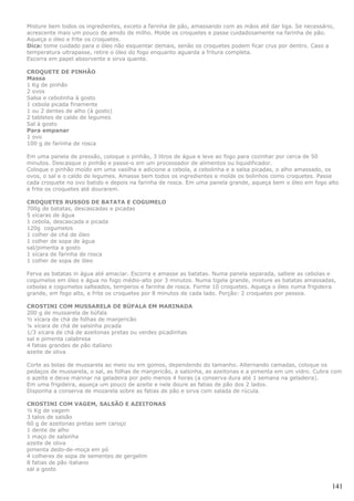 Misture bem todos os ingredientes, exceto a farinha de pão, amassando com as mãos até dar liga. Se necessário,
acrescente mais um pouco de amido de milho. Molde os croquetes e passe cuidadosamente na farinha de pão.
Aqueça o óleo e frite os croquetes.
Dica: tome cuidado para o óleo não esquentar demais, senão os croquetes podem ficar crus por dentro. Caso a
temperatura ultrapasse, retire o óleo do fogo enquanto aguarda a fritura completa.
Escorra em papel absorvente e sirva quente.

CROQUETE DE PINHÃO
Massa
1 Kg de pinhão
2 ovos
Salsa e cebolinha à gosto
1 cebola picada finamente
1 ou 2 dentes de alho (à gosto)
2 tabletes de caldo de legumes
Sal à gosto
Para empanar
1 ovo
100 g de farinha de rosca

Em uma panela de pressão, coloque o pinhão, 3 litros de água e leve ao fogo para cozinhar por cerca de 50
minutos. Descasque o pinhão e passe-o em um processador de alimentos ou liquidificador.
Coloque o pinhão moído em uma vasilha e adicione a cebola, a cebolinha e a salsa picadas, o alho amassado, os
ovos, o sal e o caldo de legumes. Amasse bem todos os ingredientes e molde os bolinhos como croquetes. Passe
cada croquete no ovo batido e depois na farinha de rosca. Em uma panela grande, aqueça bem o óleo em fogo alto
e frite os croquetes até dourarem.

CROQUETES RUSSOS DE BATATA E COGUMELO
700g de batatas, descascadas e picadas
5 xícaras de água
1 cebola, descascada e picada
120g cogumelos
1 colher de chá de óleo
1 colher de sopa de água
sal/pimenta a gosto
1 xícara de farinha de rosca
1 colher de sopa de óleo

Ferva as batatas in água até amaciar. Escorra e amasse as batatas. Numa panela separada, salteie as cebolas e
cogumelos em óleo e água no fogo médio-alto por 3 minutos. Numa tigela grande, misture as batatas amassadas,
cebolas e cogumelos salteados, temperos e farinha de rosca. Forme 10 croquetes. Aqueça o óleo numa frigideira
grande, em fogo alto, e frite os croquetes por 8 minutos de cada lado. Porção: 2 croquetes por pessoa.

CROSTINI COM MUSSARELA DE BÚFALA EM MARINADA
200 g de mussarela de búfala
½ xícara de chá de folhas de manjericão
¼ xícara de chá de salsinha picada
1/3 xícara de chá de azeitonas pretas ou verdes picadinhas
sal e pimenta calabresa
4 fatias grandes de pão italiano
azeite de oliva

Corte as bolas de mussarela ao meio ou em gomos, dependendo do tamanho. Alternando camadas, coloque os
pedaços de mussarela, o sal, as folhas de manjericão, a salsinha, as azeitonas e a pimenta em um vidro. Cubra com
o azeite e deixe marinar na geladeira por pelo menos 4 horas (a conserva dura até 1 semana na geladeira).
Em uma frigideira, aqueça um pouco de azeite e nele doure as fatias de pão dos 2 lados.
Disponha a conserva de mozarela sobre as fatias de pão e sirva com salada de rúcula.

CROSTINI COM VAGEM, SALSÃO E AZEITONAS
½ Kg de vagem
3 talos de salsão
60 g de azeitonas pretas sem caroço
1 dente de alho
1 maço de salsinha
azeite de oliva
pimenta dedo-de-moça em pó
4 colheres de sopa de sementes de gergelim
8 fatias de pão italiano
sal a gosto


                                                                                                             141
 