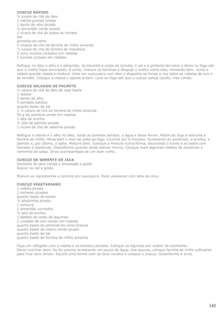 CUSCUZ RÁPIDO
½ xícara de chá de óleo
1 cebola grande ralada
1 dente de alho picado
½ pimentão verde picado
1 xícara de chá de polpa de tomate
Sal
pimenta-do-reino
2 xícaras de chá de farinha de milho amarela
½ xícara de chá de farinha de mandioca
2 ovos cozidos cortados em rodelas
1 tomate cortado em rodelas

Refogue no óleo o alho e o pimentão. Acrescente a polpa de tomate, o sal e a pimenta-do-reino e deixe no fogo até
que o molho fique encorpado. À parte, misture as farinhas e despeje o molho sobre elas, mexendo bem. Junte a
cebola grande ralada e misture. Unte um cuzcuzeiro com óleo e disponha no fundo e nos lados as rodelas de ovo e
de tomate. Coloque a massa e aperte-a bem. Leve ao fogo até que o cuzcuz esteja cozido, mas úmido.

CUSCUZ SALGADO DE PALMITO
½ xícara de chá de óleo de soja Sadia
1 cebola
3 dente de alho
5 tomates batidos
quanto baste de sal
2 ½ xícara de chá de farinha de milho amarela
50 g de azeitona verde em rodelas
1 lata de ervilha
½ lata de palmito picado
1 xícara de chá de salsinha picada

Refogue a cebola e o alho no óleo. Junte os tomates batidos, a água e deixe ferver. Retire do fogo e adicione a
farinha de milho. Mexa bem e leve de volta ao fogo. Cozinhe por 5 minutos. Acrescente as azeitonas, a ervilha, o
palmito e, por último, a salsa. Misture bem. Coloque a mistura numa fôrma, decorando o fundo e os lados com
tomates e azeitonas. Desenforme quando ainda estiver morno. Coloque mais algumas rodelas de azeitonas e
raminhos de salsa. Sirva acompanhado de um bom vinho.

CUSCUZ DE SEMENTE DE JACA
Semente de jaca cozida e amassada a gosto
Açúcar ou sal a gosto.

Misture os ingredientes e cozinhe em cuscuzeiro. Pode umedecer com leite de coco.

CUSCUZ VEGETARIANO
1 cebola picada
2 tomates picados
quanto baste de azeite
½ abobrinha picada
1 cenoura
1 pimentão vermelho
½ lata de ervilha
1 tablete de caldo de legumes
2 unidade de ovo cozido em rodelas
quanto baste de pimenta-do-reino branca
quanto baste de cheiro-verde picado
quanto baste de sal
quanto baste de farinha de milho amarela

Faça um refogado com a cebola e os tomates picados. Coloque os legumes por ordem de cozimento.
Deixe cozinhar bem. Se for preciso acrescente um pouco de água. Aos poucos, coloque farinha de milho suficiente
para ficar bem úmido. Decore uma forma com os ovos cozidos e coloque o cuscuz. Desenforme e sirva.




                                                                                                               143
 