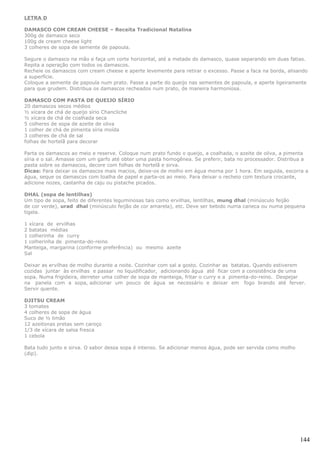 LETRA D

DAMASCO COM CREAM CHEESE – Receita Tradicional Natalina
300g de damasco seco
100g de cream cheese light
3 colheres de sopa de semente de papoula.

Segure o damasco na mão e faça um corte horizontal, até a metade do damasco, quase separando em duas fatias.
Repita a operação com todos os damascos.
Recheie os damascos com cream cheese e aperte levemente para retirar o excesso. Passe a faca na borda, alisando
a superfície.
Coloque a semente de papoula num prato. Passe a parte do queijo nas sementes de papoula, e aperte ligeiramente
para que grudem. Distribua os damascos recheados num prato, de maneira harmoniosa.

DAMASCO COM PASTA DE QUEIJO SÍRIO
20 damascos secos médios
½ xícara de chá de queijo sírio Chancliche
½ xícara de chá de coalhada seca
5 colheres de sopa de azeite de oliva
1 colher de chá de pimenta síria moída
3 colheres de chá de sal
folhas de hortelã para decorar

Parta os damascos ao meio e reserve. Coloque num prato fundo o queijo, a coalhada, o azeite de oliva, a pimenta
síria e o sal. Amasse com um garfo até obter uma pasta homogênea. Se preferir, bata no processador. Distribua a
pasta sobre os damascos, decore com folhas de hortelã e sirva.
Dicas: Para deixar os damascos mais macios, deixe-os de molho em água morna por 1 hora. Em seguida, escorra a
água, seque os damascos com toalha de papel e parta-os ao meio. Para deixar o recheio com textura crocante,
adicione nozes, castanha de caju ou pistache picados.

DHAL (sopa de lentilhas)
Um tipo de sopa, feito de diferentes leguminosas tais como ervilhas, lentilhas, mung dhal (minúsculo feijão
de cor verde), urad dhal (minúsculo feijão de cor amarela), etc. Deve ser bebido numa caneca ou numa pequena
tigela.

1 xícara de ervilhas
2 batatas médias
1 colherinha de curry
1 colherinha de pimenta-do-reino
Manteiga, margarina (conforme preferência) ou mesmo azeite
Sal

Deixar as ervilhas de molho durante a noite. Cozinhar com sal a gosto. Cozinhar as batatas. Quando estiverem
cozidas juntar às ervilhas e passar no liquidificador, adicionando água até ficar com a consistência de uma
sopa. Numa frigideira, derreter uma colher de sopa de manteiga, fritar o curry e a pimenta-do-reino. Despejar
na panela com a sopa, adicionar um pouco de água se necessário e deixar em fogo brando até ferver.
Servir quente.

DJITSU CREAM
3 tomates
4 colheres de sopa de água
Suco de ½ limão
12 azeitonas pretas sem caroço
1/3 de xícara de salsa fresca
1 cebola

Bata tudo junto e sirva. O sabor dessa sopa é intenso. Se adicionar menos água, pode ser servida como molho
(dip).




                                                                                                              144
 