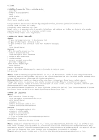LETRA E

EMJADRA (couve-flor frita – cozinha Árabe)
1 couve-flor
2 colheres de sopa de tahini
1 limão
1 dente de alho
Sal a gosto
Cheiro-verde picado a gosto

Coloque as flores de uma couve flor em água salgada fervendo, deixando apenas dar uma fervura.
Escorra e frite, dourando dos 2 lados.
Coloque em papel para absorver o óleo.
Bata 2 colheres de sopa de molho de gergelim (tahini) com sal, caldo de um limão e um dente de alho socado.
Jogue por cima da couve flor já arrumada numa travessa.
Salpique cheiro verde e ponha na geladeira.

EMPADA DE FALSO CAMARÃO
Massa
150 g de manteiga/margarina ( ¼ de xícara de chá)
150 g de farinha integral ( 1 xícara de chá)
150 g de farinha de trigo branca (1 xícara mais 4 colheres de sopa)
1 ovo
1 colher de café de sal
Recheio
1,5 Kg de repolho cortado bem fino
4 colheres de azeite de oliva
1 colher de sopa de azeite de dendê
4 dentes de alho amassados
2 cebolas picadas
2 tomates sem pele e sementes
1 pimentão verde picado
200ml de leite de coco light
2 folhas de louro
coentro e alcaparras
2 xícaras de chá de caldo de repolho e alecrim (imitação de caldo de peixe)
Sal, pimenta

Massa: Juntar a manteiga/margarina derretida e o ovo, o sal. Acrescentar a farinha de trigo integral misturar e
acrescentar a farinha de trigo branca aos poucos até formar uma massa que solte das mãos. Moldar a massa com o
formato de bola e deixar a descansar 10 minutos na geladeira.
Recheio: Cozinhar o repolho em água e sal durante alguns minutos (sem deixar cozer muito), escorrer.
Refogar ligeiramente nos azeites, o alho, cebola, tomates, pimentão. Misturar o repolho com o refogado.
Juntar o leite de coco, o caldo de repolho, temperar com sal, louro, coentro, alcaparras e pimenta, mexendo bem.
Deixe cozinhar muito bem o repolho até amaciar.
Forre as forminhas de empada com um pouco da massa, recheie(com ele frio). Cubra com uma camada de massa.
Pincele com ovo e leve ao forno pré-aquecido até dourar. Desenforme frios.

EMPADA DE LEGUMES
Massa
1 xícara de chá de farinha de trigo
1 colher de sopa de fermento químico em pó
1 colher de café de sal
1 unidade de ovo
2 colheres de sopa de azeite de oliva
2 colheres de sopa de leite desnatado
Recheio
2 colheres de sopa de azeite de oliva
1 unidade de cebola ralada
1 unidade de cenoura ralada
1 maço de rúcula em tiras
1/2 xícara de chá de queijo-de-minas em cubos médios
quanto baste de sal
quanto baste de pimenta-do-reino branca

Massa: Coloque no batedor de massas: o ovo, o azeite, sal, leite desnatado, fermento em pó e a farinha de trigo.
Bata, retire a massa e, numa superfície lisa, trabalhe até que adquira uma consistência boa para trabalhar. Faça
bolinhas com a massa e forre forminhas para empadas, comprimindo com a ponta dos dedos. Leve ao forno até que
asse, mas não deixe que fique muito dourado, pois ainda volta ao forno depois de recheado.
Dica: se quiser, prepare a massa, asse as forminhas e congele, deixando para apenas rechear na hora.


                                                                                                              145
 