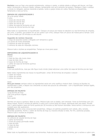 Recheio: Leve ao fogo uma panela antiaderente, coloque o azeite, a cebola ralada e refogue até dourar, em fogo
baixo. Acrescente a cenoura ralada, refogue, temperando com sal e pimenta (se gostar). Desligue o fogo e coloque
a rúcula no refogado, apenas mexendo a panela. Junte o queijo minas em cubos. Recheie as empadinhas,
fartamente e leve ao forno.

EMPADA DE LIQUIDIFICADOR I
50 g de queijo ralado
5 ovos
1 xícara de chá de leite
1 xícara de chá de óleo
1 colher de chá de sal
1 colher de sopa de fermento em pó
2 xícaras de chá de farinha de trigo

Bata todos os ingredientes no liquidificador. Coloque um pouco de massa no tabuleiro ou nas forminhas de empada,
por cima, o recheio, que poderá ser ao seu gosto e por cima, coloque mais um pouco da massa para a tampa. Leve
ao forno médio por 20 minutos ou até dourar.

Sugestão de recheio: Escarola
1 maço de escarola cozida e refogada com temperos a gosto
1/2 xícara de ricota amassada
3 colheres de sopa de iogurte
3 colheres de sopa de requeijão cremoso

Misture tudo e recheie as empadinhas. Tampe-as e leve para assar.

EMPADINHA DE LIQUIDIFICADOR II
Massa
3 ovos
1 copo de óleo não muito cheio
1 copo de leite cheio
2 copos de farinha de trigo
1 colher de sopa de fermento químico
sal a gosto
Recheio
O de sua preferência, mas que não fique muito úmido (ideal adicionar uma colher de sopa de farinha pra dar liga)

Bater todos ingredientes da massa no liquidificador. Untar 30 forminhas de empada e colocar:
1 colher de massa
1 colher de recheio
1 colher de massa

Assar.
Dica pra massa: sempre coloco os ingredientes secos em uma vasilha e misturo bem. Colocos os líquidos no
liquidificador e bato, e depois vou colocando os secos aos poucos às colheradas - com o liquidificador sempre ligado,
pra não empelotar.

EMPADA DE PALMITO
½ Kg farinha de trigo
250 g de gordura vegetal
2 ovos
Sal a gosto

Derreta um pouco a gordura. Bata os ovos. Misture tudo com os dedos, sem amassar. Forre as forminhas com 2/3
dessa massa. Ponha o recheio de palmito e cubra com a outra parte da massa, apertando bem dos lados. Pincele
com 1 gema batida e asse em forno quente por 20 minutos ou até ficarem douradas. Deixe esfriar e remova-as com
cuidado para não quebrarem.
Recheio: Cozinhe umas cenouras bem picadinhas; refogue um palmito picadinho com cebola, alho, tomate,
pimentão picadinho. Ponha 1 colher de farinha de trigo ou maizena diluída no leite. Por fim, azeitonas picadas.
Misture tudo e recheie as empadas.

EMPADA DE PALMITO
12 colheres de sopade farinha de trigo
1 colher de fermento
1 xícara de queijo parmesão ralado
1 copo de leite
½ copo de óleo
1 pitada de sal
2 ovos

Bater tudo no liquidificador e colocar nas forminhas. Pode-se colocar um pouco na forma, por o recheio e cobrir com
                                                                                                                 146
 