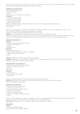 um pouco mais de massa ou sócolocar a massa e o recheio no centro. O recheio pode ser palmito, ricota (ricota,
gema, salsinha vegetal, azeitonas, sal), ou carne vegetal.

EMPADA DE PALMITO II
1,2 Kg de farinha de trigo
1 Kg de margarina
2 ovos
Sal a gosto (se a margarina for sem sal)
 Recheio
1, 5 Kg de palmito picado
½ xícara de chá de óleo
6 dentes de alho picados
1 cebola grande picada
200 g de farinha de trigo batida no liquidificador com 2 copos (tipo americano) de água
1 litro de água fervente
Sal a gosto

Em uma vasilha grande ou sobre uma superfície, coloque a farinha e adicione a manteiga, os ovos e o sal.
Misture bem e molde nas forminhas próprias para empada.
Coloque o recheio de sua preferência e cubra com a massa.
Recheio: Em uma panela, coloque o óleo, leve ao fogo e doure a cebola e o alho.
Adicione o palmito, misture bem, adicione a água fervendo, deixe levantar fervura e coloque a farinha de trigo
batida no liquidificador para engrossar. Acerte o sal e deixe mais ou menos 2 minutos para dar liga.

EMPADA DE QUEIJO I
Massa
14 colheres de sopa de farinha de trigo
4 colheres de margarina
2 gemas
1 pitada de sal
Recheio
500g de queijo minas
1 copo de leite (medida de copo de requeijão)
1 colher de sopa de margarina
2 ovos

Massa: Amasse tudo muito bem e forre as forminhas.
Recheio: Bata tudo no liquidificador. Acrescente em cima da massa, mas não encha a forma (colocar até a
metade). Levar para assar até ficar dourada.

EMPADINHAS DE QUEIJO II
7 colheres de sopa de farinha de trigo
100 g de manteiga (sem sal)
1 gema
sal a gosto
Recheio
1 copo de leite
meio copo de queijo ralado
1 ovo inteiro

Misturar tudo até desgrudar das mãos e forrar as forminhas. Reserve.
Recheio: Misturar tudo, colocar até a metade da forminha com a massa e levar para assar
até o recheio dobrar o tamanho.

EMPADA DE VEGETAIS
½ xícara de chá de arroz cozido
½ xícara de chá de ervilha
½ xícara de chá de cenoura cozida
1 xícara de chá de leite
2 colheres de sopa de óleo
2 colheres de sopa de farinha de trigo
1 gema

Misture o óleo, a farinha e a gema. Acrescente o arroz e os vegetais cozidos. Distribua a mistura em forminhas e
coloque em uma forma grande com água. Deixe-as no forno até dourar.
Nutrientes: Vitaminas A e C, Potássio, Fósforo, Cálcio, Magnésio e Selênio.

EMPADÃO
Massa
1 xícara de resíduo de soja
1/2 xícara de creme vegetal (Becel)
                                                                                                                 147
 