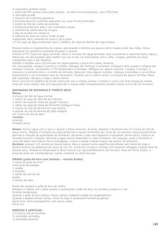 4 cogumelos shiitake secos
1 xícara de PTS grossa clara (para desfiar - se não tiver processador, use a PTS fina)
½ berinjela picada
1 cenoura em cubinhos pequenos
1 pimenta doce em cubinhos pequenos (ou uma tira de pimentão)
1 colher de chá de molho de pimenta
1 tomate grande sem pele e sem sementes picado
2 colheres de sobremesa de vinagre
1 lata de ervilha em conserva
4 colheres de sopa de cheiro verde picado
manjericão seco, pimenta do reino e sal a gosto
1/3 de copo de água misturado com 2 colheres de sopa de farinha de trigo branca

Misture todos os ingredientes da massa, adicionando a farinha aos poucos até a massa soltar das mãos. Deixe
descansar em geladeira enquanto prepara o recheio.
Hidrate a PTS (Lave em água corrente, deixe 5 minutos em água fervente, lave novamente e esprema toda a água).
Passe por um processador para desfiar (ou use a fina, só misturando) com o alho, vinagre, pimenta do reino,
manjericão seco e sal. Reserve.
Hidrate o shiitake seco (10 minutos em água quente) e pique em cubos. Reserve.
Em uma panela, coloque o azeite e a cebola. Refogue até começar a amarelar. Coloque o alho picado e refogue até
começar a dourar. Acrescente a PTS temperada e o shiitake. Refogue por alguns minutos. Coloque o tomate, a
cenoura e a pimenta doce e o molho de pimenta. Mexa por mais alguns minutos. Coloque a berinjela, e as ervilhas.
Experimente o sal e tempere mais se necessário. Finalize com o cheiro verde e a mistura de água e farinha. Mexa
até engrossar, desligue o fogo e deixe esfriar.
Forre uma forma metálica de fundo removível com a massa, ponha o recheio e cubra com tiras largas da massa.
Asse em forno médio/ alto pré-aquecido até a massa estar completamente cozida e doure (cerca de 20 minutos).

EMPANADA DE ESCAROLA E TOMATE SECO
Massa
2 xícaras de chá de água morna
1 colher de sopa de rasa de sal marinho
1 colher de sopa de cheia de açúcar mascavo
1 colher de sopa de cheia de fermento biológico fresco
4 xícaras de chá de farinha de trigo branca
4 xícaras de chá de farinha de trigo integral
1/2 xícara de chá de óleo
Recheio
escarola
tomates secos

Massa: ferva a água com o sal e o açúcar e deixe amornar. À parte, dissolva o fermento em 1/2 xícara de chá de
água morna. Misture 3 colheres de sopa de farinha e deixar fermentar por cerca de 15 minutos. Esse procedimento
permite a redução da quantidade de fermento, deixando o pão mais digestivo e saudável. Numa bacia, misture as
farinhas branca e integral. Adicione a água morna reservada e o óleo e misture. Em seguida, junte o fermento e
sove até obter uma massa lisa e homogênea. Cubra a massa e deixe crescer até dobrar de tamanho.
Recheio: prepare 1/2 receita da massa básica. Abra a massa numa superfície polvilhada com farelo de trigo e
farinha branca na espessura de cerca de 0,5 cm. Corte em círculos e recheie com escarola refogada e pedacinhos de
tomate seco. Modele as empanadas e deixe crescer por aproximadamente 30 minutos. Asse em forno médio. A
escarola pode ser substituída por outras verduras ou carne de soja.

EMSAA (grão-de-bico com batatas – receita Árabe)
3 copos de grão de bico/
meio quilo de batatas
1 cebola
2 tomates
1 colher de chá de sal
azeite
2 dentes de alho

Ponha de véspera o grão de bico de molho.
Refogue a cebola com o alho socado e acrescente o grão de bico, os tomates picados e o sal.
Cozinhe lentamente
Quando o grão de bico estiver macio, ponha a batata cortada em quadradinhos
Quando a batata estiver cozida, retire do fogo e acrescente hortelã picadinha.
Deixe ficar como ensopadinho, com pouco caldo.
Sirva frio.

ENDÍVIA E LENTILHA
1/3 xícara-chá de lentilhas
½ pimentão vermelho
½ pimentão amarelo

                                                                                                             149
 