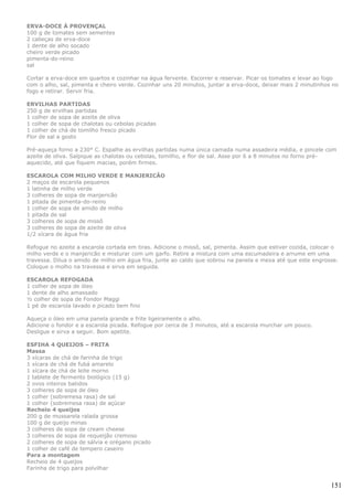 ERVA-DOCE À PROVENÇAL
100 g de tomates sem sementes
2 cabeças de erva-doce
1 dente de alho socado
cheiro verde picado
pimenta-do-reino
sal

Cortar a erva-doce em quartos e cozinhar na água fervente. Escorrer e reservar. Picar os tomates e levar ao fogo
com o alho, sal, pimenta e cheiro verde. Cozinhar uns 20 minutos, juntar a erva-doce, deixar mais 2 minutinhos no
fogo e retirar. Servir fria.

ERVILHAS PARTIDAS
250 g de ervilhas partidas
1 colher de sopa de azeite de oliva
1 colher de sopa de chalotas ou cebolas picadas
1 colher de chá de tomilho fresco picado
Flor de sal a gosto

Pré-aqueça forno a 230° C. Espalhe as ervilhas partidas numa única camada numa assadeira média, e pincele com
azeite de oliva. Salpique as chalotas ou cebolas, tomilho, e flor de sal. Asse por 6 a 8 minutos no forno pré-
aquecido, até que fiquem macias, porém firmes.

ESCAROLA COM MILHO VERDE E MANJERICÃO
2 maços de escarola pequenos
1 latinha de milho verde
3 colheres de sopa de manjericão
1 pitada de pimenta-do-reino
1 colher de sopa de amido de milho
1 pitada de sal
3 colheres de sopa de missô
3 colheres de sopa de azeite de oliva
1/2 xícara de água fria

Refogue no azeite a escarola cortada em tiras. Adicione o missô, sal, pimenta. Assim que estiver cozida, colocar o
milho verde e o manjericão e misturar com um garfo. Retire a mistura com uma escumadeira e arrume em uma
travessa. Dilua o amido de milho em água fria, junte ao caldo que sobrou na panela e mexa até que este engrosse.
Coloque o molho na travessa e sirva em seguida.

ESCAROLA REFOGADA
1 colher de sopa de óleo
1 dente de alho amassado
½ colher de sopa de Fondor Maggi
1 pé de escarola lavado e picado bem fino

Aqueça o óleo em uma panela grande e frite ligeiramente o alho.
Adicione o fondor e a escarola picada. Refogue por cerca de 3 minutos, até a escarola murchar um pouco.
Desligue e sirva a seguir. Bom apetite.

ESFIHA 4 QUEIJOS – FRITA
Massa
3 xícaras de chá de farinha de trigo
1 xícara de chá de fubá amarelo
1 xícara de chá de leite morno
1 tablete de fermento biológico (15 g)
2 ovos inteiros batidos
3 colheres de sopa de óleo
1 colher (sobremesa rasa) de sal
1 colher (sobremesa rasa) de açúcar
Recheio 4 queijos
200 g de mussarela ralada grossa
100 g de queijo minas
3 colheres de sopa de cream cheese
3 colheres de sopa de requeijão cremoso
2 colheres de sopa de sálvia e orégano picado
1 colher de café de tempero caseiro
Para a montagem
Recheio de 4 queijos
Farinha de trigo para polvilhar


                                                                                                               151
 