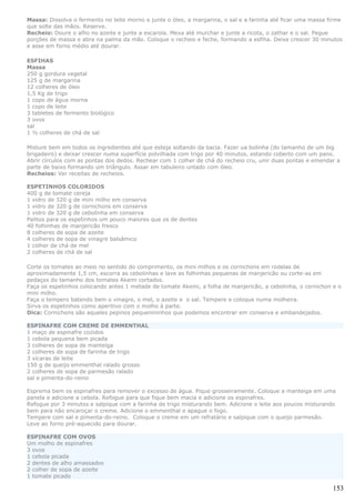 Massa: Dissolva o fermento no leite morno e junte o óleo, a margarina, o sal e a farinha até ficar uma massa firme
que solte das mãos. Reserve.
Recheio: Doure o alho no azeite e junte a escarola. Mexa até murchar e junte a ricota, o zathar e o sal. Pegue
porções de massa e abra na palma da mão. Coloque o recheio e feche, formando a esfiha. Deixe crescer 30 minutos
e asse em forno médio até dourar.

ESFIHAS
Massa
250 g gordura vegetal
125 g de margarina
12 colheres de óleo
1,5 Kg de trigo
1 copo de água morna
1 copo de leite
3 tabletes de fermento biológico
3 ovos
sal
1 ½ colheres de chá de sal

Misture bem em todos os ingredientes até que esteja soltando da bacia. Fazer ua bolinha (do tamanho de um big
brigadeiro) e deixar crescer numa superfície polvilhada com trigo por 40 minutos, estando coberto com um pano.
Abrir círculos com as pontas dos dedos. Rechear com 1 colher de chá do recheio cru, unir duas pontas e emendar a
parte de baixo formando um triângulo. Assar em tabuleiro untado com óleo.
Recheios: Ver receitas de recheios.

ESPETINHOS COLORIDOS
400 g de tomate cereja
1 vidro de 320 g de mini milho em conserva
1 vidro de 320 g de cornichons em conserva
1 vidro de 320 g de cebolinha em conserva
Palitos para os espetinhos um pouco maiores que os de dentes
40 folhinhas de manjericão fresco
8 colheres de sopa de azeite
4 colheres de sopa de vinagre balsâmico
1 colher de chá de mel
2 colheres de chá de sal

Corte os tomates ao meio no sentido do comprimento, os mini milhos e os cornichons em rodelas de
aproximadamente 1,5 cm, escorra as cebolinhas e lave as folhinhas pequenas de manjericão ou corte-as em
pedaços do tamanho dos tomates Akemi cortados.
Faça os espetinhos colocando antes 1 metade de tomate Akemi, a folha de manjericão, a cebolinha, o cornichon e o
mini milho.
Faça o tempero batendo bem o vinagre, o mel, o azeite e o sal. Tempere e coloque numa molheira.
Sirva os espetinhos como aperitivo com o molho à parte.
Dica: Cornichons são aqueles pepinos pequenininhos que podemos encontrar em conserva e embandejados.

ESPINAFRE COM CREME DE EMMENTHAL
1 maço de espinafre cozidos
1 cebola pequena bem picada
3 colheres de sopa de manteiga
2 colheres de sopa de farinha de trigo
3 xícaras de leite
150 g de queijo emmenthal ralado grosso
2 colheres de sopa de parmesão ralado
sal e pimenta-do-reino

Esprema bem os espinafres para remover o excesso de água. Pique grosseiramente. Coloque a manteiga em uma
panela e adicione a cebola. Refogue para que fique bem macia e adicione os espinafres.
Refogue por 3 minutos e salpique com a farinha de trigo misturando bem. Adicione o leite aos poucos misturando
bem para não encaroçar o creme. Adicione o emmenthal e apague o fogo.
Tempere com sal e pimenta-do-reino. Coloque o creme em um refratário e salpique com o queijo parmesão.
Leve ao forno pré-aquecido para dourar.

ESPINAFRE COM OVOS
Um molho de espinafres
3 ovos
1 cebola picada
2 dentes de alho amassados
2 colher de sopa de azeite
1 tomate picado

                                                                                                              153
 