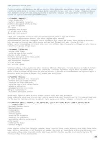sal e pimenta do reino a gosto

Cozinhe o espinafre em água com sal até que murche. Retire, esprema a água e pique. Numa panela, frite a cebola
e o alho no azeite, junte os tomates e refogue. Junte o espinafre, tempere com sal e pimenta e refogue um pouco
mais. Bata os ovos ligeiramente, coloque por cima do espinafre e salpique com queijo relado. Tampe a panela e
cozinhe em fogo baixo até os ovos estarem cozidos.

ESPINAFRE CREMOSO
1 maço de espinafre
2 colheres de sopa de margarina
2 colheres de sopa de farinha de trigo
1/2 xícara chá de leite
Sal a gosto
Pimenta do reino a gosto
1/2 lata de creme de leite
Queijo parmesão a gosto

Limpe, lave o espinafre e coloque-o em uma panela tampada. Leve ao fogo até murchar.
Espere esfriar, esprema com as mãos para soltar a aguá e pique. Reserve.
Na mesma panela, derreta a margarina, junte a farinhas de trigo e mexa até dourar. Retire do fogo e adicione o
leite, aos poucos, mexendo para não enpelotar volte ao fogo. Tempere com sal e pimenta do reino.
Junte o espinafre reservado e o creme de leite, mexa bem retire do fogo antes que ferva. Coloque em uma travessa
e polvilhe com queijo. Sirva a seguir.

ESPINAFRE COM ENDRO
1 cebola média picada
1 colher de sopa de óleo vegetal
2 dentes de alho picados
2 colheres de sopa de endro fresco picado
400g de molho de tomate
300g de espinafre congelado
½ xícara de água
Sal e pimenta a gosto

Salteie as cebolas no óleo. Adicione o alho e o endro e cotninue a fritar por 2 minutos. Adicione o molho de tomate
de deixe ferver. Abaixe o fogo e cozinhe por 10 minutos. Adicione o espinafre e a água, então novamente deixe
ferver. Tampe e cozinhe em fogo baixo por mais 15 minutos. O processo de cozimento lento em fogo baixo ajuda a
diminuir a acidez do molho de tomate. Sirva quente sobe arroz cozido.

ESPINAFRE MURCHO
1/4 xícara de azeite de oliva extravirgem
2 colheres de sopa vinagre balsâmico
1 colher de chá de suco de limão
1 colher de sopa de alho cortado fininho
1 pitada de sal marinho
1 pitada pimenta-do-reino moída
120 g de espinafre tenro
1 ½ colheres de sopa de pinhões

Numa tigela, misture o azeite de oliva, vinagre, suco de limão, alho, salt, e pimenta.
Ponha o espinafre sobre água fervendo num cesto de cozimento a vapor, e cozinhe por 2 a 3 minutos, até que fique
murcho mas não mole demais. Agite o espinafre numa tigela com o molho, e salpique com pinhões para servir.

ESTUFADO DE FAVAS, BATATA, ALHO, CENOURA, AVEIA INTEGRAL, NABO E CEBOLA NA PANELA
      DE PRESSÃO
2 punhados de favas frescas
5 batatas pequenas
1 nabo grande
1 cebola grande
1 cenoura gigante
1 colher de chá de páprica
1 colher de chá de pimenta
1 punhado de grãos de aveia integral
Azeite a gosto
1 colher de chá de Sal
6 canecas de água

Ponha a panela no fogo com o azeite e a cebola e deixe 5 minutos, junte o nabo, a cenoura e as favas. Deixe dourar
tudo e junte as especiarias e o sal. Depois de um bocado e de mexer um pouco, junte as 6 canecas de água, mexa
outra vez e junte a aveia, depois de esta ter sido lavada também. Feche a panela e deixe cozinhar durante 45
minutos em fogo brando. Bom apetite.

                                                                                                                154
 