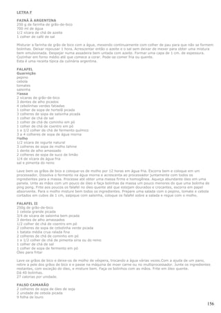 LETRA F

FAINÁ À ARGENTINA
250 g de farinha de grão-de-bico
700 ml de água
1/2 xícara de chá de azeite
1 colher de café de sal

Misturar a farinha de grão de bico com a água, mexendo continuamente com colher de pau para que não se formem
bolinhas. Deixar repousar 1 hora. Acrescentar então o azeite e o sal sem deixar de mexer para obter uma mistura
bem emulsionada. Despejar numa assadeira bem untada com azeite. Formar uma capa de 1 cm. de espessura.
Cozinhar em forno médio até que comece a corar. Pode-se comer fria ou quente.
Esta é uma receita típica da culinária argentina.

FALAFEL
Guarnição
pepino
cebola
tomates
salsinha
Massa
2 xícaras de grão-de-bico
3 dentes de alho picados
4 cebolinhas verdes fatiadas
1 colher de sopa de hortelã picada
3 colheres de sopa de salsinha picada
1 colher de chá de sal
1 colher de chá de cominho em pó
1 colher de chá de coentro em pó
1 e 1/2 colher de chá de fermento químico
3 a 4 colheres de sopa de água morna
Molho
1/2 xícara de iogurte natural
3 colheres de sopa de molho tahine
1 dente de alho amassado
2 colheres de sopa de suco de limão
1/4 de xícara de água fria
sal e pimenta do reino

Lave bem os grãos de bico e coloque-os de molho por 12 horas em água fria. Escorra bem e coloque em um
processador. Dissolva o fermento na água morna e acrescenta ao processador juntamente com todos os
ingredientes para a massa. Processe até obter uma massa firme e homogênea. Aqueça abundante óleo em uma
panela. Unte as mãos com um pouco de óleo e faça bolinhas da massa um pouco menores do que uma bolinha de
ping pong. Frite aos poucos os falafel no óleo quente até que estejam dourados e crocantes, escorra em papel
absorvente. Para o molho misture bem todos os ingredientes. Prepare uma salada com o pepino, tomate e cebola
cortados em cubos de 1 cm, salpique com salsinha, coloque os falafel sobre a salada e regue com o molho.

FALAFEL II
250g de grão-de-bico
1 cebola grande picada
3/4 de xícara de salsinha bem picada
3 dentes de alho amassados
1/2 colher de chá de coentro em pó
2 colheres de sopa de cebolinha verde picada
1 batata média crua ralada fina
2 colheres de chá de cominho em pó
1 e 1/2 colher de chá de pimenta síria ou do reino
1 colher de chá de sal
1 colher de sopa de fermento em pó
Óleo para fritar

Lave os grãos de bico e deixe-os de molho de véspera, trocando a água várias vezes.Com a ajuda de um pano,
retire a pele dos grãos de bico e e passe na máquina de moer carne ou no multiprocessador. Junte os ingredientes
restantes, com exceção do óleo, e misture bem. Faça os bolinhos com as mãos. Frite em óleo quente.
Dá 40 bolinhas.
27 calorias por unidade.

FALSO CAMARÃO
2 colheres de sopa de óleo de soja
2 unidade de cebola picada
9 folha de louro

                                                                                                              156
 