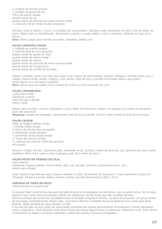 6 unidade de tomate grande
1 unidade de gema de ovo
100 g de queijo ralado
quanto baste de sal
quanto baste de pimenta-do-reino branca moída
1 xícara de chá de miolo de pão amolecido

No óleo, junte a cebola, o louro, os tomates até amolecerem. Adicione o pão amolecido no leite e tire as folhas de
louro. Passe tudo no liquidificador. Acrescente a gema, o queijo ralado o sal e a pimenta, voltando ao fogo para
ferver.
Dica: Ótima opção para recheio de tortas, empadas, pastéis, etc.

FALSO CAMARÃO VEGAN
1 unidade de mamão papaia
1 vidro de leite de coco pequeno
quanto baste de azeite de oliva
quanto baste de cheiro-verde
quanto baste de cebola
quanto baste de pimenta-do-reino branca moída
quanto baste de vinagre tinto
quanto baste de extrato de tomates

Raspe o mamão e leve-o ao fogo com água e sal. Depois de aferventado, escorra. Refogue o mamão junto com a
cebola, cheiro-verde, azeite, vinagre, e por último, leite de coco e extrato de tomate (tudo a seu gosto).
Experimente se o sal está a contento.
Dica: Ótimo para ser usado como recheio de tortas ou como camarão de coco.

FALSO CARANGUEJO
1 jaca bem verde
Temperos a gosto
Leite de coco e dendê
cheiro verde

Passar óleo na mão e na faca. Descascar a jaca. Ralar em tirinhas e refogar em seguida com todos os temperos
para não escurecer.
Moqueca: Depois de refogados, acrescentar leite de coco e dendê. Colocar cheiro verde no final do cozimento.

FALSO CAVIAR
450g de feijão fradinho cozido
1 tomate médio picado
1 colher de chá de alho esmagado
4 cebolinhas verdes picadas
½ pimentão verde picado miúdo
¼ xícara de coentro picado
½ colheres de sopa de molho de pimenta
sal a gosto

Misture o feijão, tomate, cebolinha, alho, pimentão verde, coentro, molho de pimenta, sal e pimenta do reino numa
saladeira. Mexa bem, cubra e leve à geladeira por 24 h antes de servir.

FALSO PEITO DE FRANGO DE CAJU
Caju maduro
Temperos a gosto (cebola, cheiro-verde, alho, sal, tomate, cominho, pimenta-do-reino, etc.)
Azeite para refogar

Lave, desfie e esprema os cajus. Doure a cebola e o alho. Acrescente os temperos, o caju espremido e faça um
refogado. Tampe a panela, baixe a chama e deixe cozinhar até amaciar a fibra. Sirva.

FARINHA DE GRÃO-DE-BICO
Grãos-de-bico crus sem lavar

É possível fazer uma farinha razoável de grão-de-bico no processador de alimentos. Use os grãos secos. No começo,
parecerá que você está processando esferas de rolamento, de tão duros que são os grãos-de-bico.
Deixe processar até pulverizar completamente, se desejar somente a farinha, ou pare de processar um pouco antes
de processar completamente. Nesse caso, você terá a farinha e também flocos de grão-de-bico, bons para fazer
polenta. Basta peneirá-los para separar os dois.
A farinha de grão-de-bico pode ser adicionada a farinhas de cereais para fornecer aminoácidos e fibras suficientes
para o organismo. Você também pode fazer farinha de outras leguminosas ou adicionar castanhas cruas. Esta última
é tradicional na Itália e enriquece bastante o sabor dos pratos, inclusive os salgados.


                                                                                                                157
 