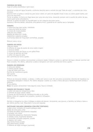 FARINHA DE SOJA
Soja em grãos escolhidos e sem lavar.

Adicionar a soja em água fervente, conforme descrito para o extrato de soja "leite de soja", e cozinhar por cinco
minutos.
Escorrer bem os grãos e colocá-los para secar sobre um pano de algodão limpo e seco ou sobre papel toalha, por
cerca de uma hora.
Torrar os grãos, no forno em fogo baixo por cerca de uma hora, mexendo sempre com o auxílio de colher de pau
(como para torrar amendoim).
Triturar os grãos torrados no liquidificador ou em máquina de moer carne.
Peneirar a farinha obtida, utilizando uma peneira fina e, guardá-la em vasilha seca e tampada.

FAROFA
1 xícara de trigo para quibe, hidratado
1 xícara de farelo de aveia
½ xícara de nozes picadas
100g de coco ralado
Raspas da casca de 1 limão
Cebolinha e salsinha picadas
2 pimentas dedo-de-moça bem vermelhas, picadas

Misture tudo e sirva.

FAROFA DE AVEIA
100g de cebola
4 colheres de sopa de azeite de oliva extra-virgem
1 cenoura ralada
1 xícara de aveia em flocos ou em grãos finos
½ xícara de gérmen de trigo
1 colher de sopa de salsa
sal e pimenta-do-reino a gosto

Dourar a cebola no azeite e acrescentar a cenoura ralada. Colocar a aveia e o gérmen de trigo e deixar cozinhar até
ficar crocante. Por último, adicionar a salsa e temperar com sal e pimenta-do-reino a gosto.

FAROFA DE CENOURA
3 cenouras raladas
1 cebola grande ralada
1 lata de milho sem soro
Farinha de mandioca a gosto
Sal a gosto
Azeite ou óleo

Misture as cenouras raladas, a cebola, o milho sem soro e o sal. Em um pirex acrescente a farinha de mandioca na
quantidade desejada e misture. Por último despeje o azeite ou o óleo e mexa até que a farofa fique bem úmida e
soltinha.
É uma delícia.
Dica: Se quiser acrescentar mais alguma coisa, fique à vontade.

FAROFA DE FOLHAS E TALOS
1 colher de sopa de margarina ou óleo
2 colheres de sopa cebola ralada
2 xícaras de chá farinha de mandioca torrada ou de milho
folhas e talos de vegetais bem picados, lavados e refogados
sal a gosto.

Derreta a margarina ou óleo e refogue a cebola até dourar. Acrescente, aos poucos, a farinha, as folhas e talos e
por último ponha o sal. Mexa bem e sirva em seguida.

FATTOUSH (SALADA LIBANESA COM PÃO TOSTADO)
2 pães sírios, cortados em quatro pedaços cada
Azeite de oliva para untar
10 folhas de alface ligieramente rasgadas
4 tomates, em cubos
6 rabanetes pequenos, finamente fatiados
4 cebolas roxas, finamente fatiadas
½ pimentão vermelho pequeno, picado
¼ pepino, em cubos
20g menta fresca picada
20g salsa fresca, picada
2 colheres de sopa sumagre (opcional)

                                                                                                                158
 