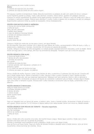 Sal e pimenta-do-reino moída na hora
Molho
5 colheres de sopa de suco de limão
5 colheres de sopa de azeite de oliva extra-virgem

Pré-aqueça a grelha à temperature média. Besunte levemente os pedaços de pão com azeite de oliva e coloque
numa frigideira grande ou chapa. Toste o pão até ficar crocante. Deixe esfriar. Quebre em pedaços menores.
Coloque os outros ingredientes da salada numa tigela grande e tempere bem. Misture o suco de limão com o óleo e
o tempero, e adicione a salada. Misture para distribuir o molho. Cubra a salada com os pedaços de pão em pedaços.
Experimente e adicione limão ou azeite se necessário. Sirva imediatamente.

FEIJÃO COM BATATA DOCE E ABÓBORA
2 xícaras de chá de feijão carioquinha
1 folha de louro
200 g de tofu defumado
1 batata doce fatiada
1 copo de abóbora moranga fatiada
1 tomate em pedaços pequenos
2 dentes de alho
1 cebola picada
quanto baste de sal

Coloque o feijão de molho de um dia para o outro, em água filtrada.
No dia seguinte, leve para cozinhar com a água em que esteve de molho, acrescentando a folha de louro, o tofu, a
batata doce, a abóbora e o tomate. Cozinhe por 40 minutos em panela de pressão.
A parte, refogue os dentes de alho esmagados e a cebola picada. Quando estiverem dourados, junte ao feijão. Deixe
ferver em fogo baixo e sem tampa, até ficar na consistência desejada. Tempere com sal e sirva em seguida.

FEIJÃO BRANCO COM ALHO
1 xícara de feijão-branco
7 dentes de alho descascados
1 raminho de salsinha
sal a gosto
3 colheres de sopa de óleo
1 tomate grande, sem descascar, cortado em 4
pimenta a gosto
1 1/2 colher de sopa de farinha de trigo
2 colheres de sopa, ou a gosto, de páprica

Deixe o feijão de molho. Escorra. Junte 2 dos dentes de alho, a salsinha e 2 colheres (de chá) de sal. Cozinhe até
que o feijão esteja macio. Retire a salsinha e o alho. Aqueça o óleo e junte o tomate e mais 2 dentes de alho.
Cozinhe sobre fogo alto, até que engrosse ligeiramente. Salpique com sal e pimenta. Retire o alho e adicione a
farinha. Mexa bem. Acrescente um pouco do líquido do cozimento e adicione tudo ao feijão. Amasse alguns feijões
com uma colher e tempere a gosto. Amasse bem o alho restante e acrescente tudo ao feijão, juntamente com a
páprica.

FEIJÃO BRANCO À MEXICANA
500g de feijão branco já cozido
2 tomates grandes picados
2 dentes de alho
1 cebola picada
azeite quanto baste
sal a gosto
salsa a gosto

Faça um refogado com um pouco de azeite, a cebola e alho. Junte o tomate picado. Acrescente o feijão já cozido e
sal a gosto. Deixa cozinhar 5 a 10 minutos e depois salpica com salsa picada. Serve com arroz ou, batata assada.

FEIJÃO BRANCO COM MOLHO DE TOMATE – Receita espanhola
½ Kg de feijão branco
30 g de manteiga
250 ml de molho de tomate
1 folha de louro
sal

Deixe o feijão dem olho durante uma noite. De manhã troque a água. Nessa água cozinhe o feijão com o louro
durante uma hora (sem ser na panela de pressão).
Derreta a manteiga numa assadeira funda e despeje o feijão junto com água e tudo.
Leve ao forno por duas horas. Faça um molho de tomate simples e despeje sobre o feijão branco. Leve ao forno
novamente e deixe terminar de cozinhar. Sirva.

                                                                                                                159
 