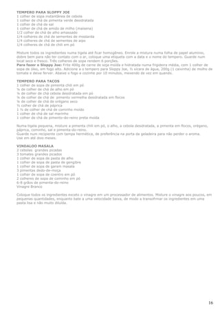 TEMPERO PARA SLOPPY JOE
1 colher de sopa instantânea de cebola
1 colher de chá de pimenta verde desidratada
1 colher de chá de sal
1 colher de chá de amido de milho (maisena)
1/2 colher de chá de alho amassado
1/4 colheres de chá de sementes de mostarda
1/4 colheres de chá de sementes de aipo
1/4 colheres de chá de chili em pó

Misture todos os ingredientes numa tigela até ficar homogêneo. Enrole a mistura numa folha de papel alumínio,
dobre bem para não ter contato com o ar, coloque uma etiqueta com a data e o nome do tempero. Guarde num
local seco e fresco. Três colheres de sopa rendem 6 porções.
Para fazer o Sloppy Joe: Frite 400g de carne de soja moída e hidratada numa frigideira média, com 1 colher de
sopa de óleo, em fogo alto. Adicione a o tempero para Sloppy Joe, ½ xícara de água, 200g (1 caixinha) de molho de
tomate e deixe ferver. Abaixe o fogo e cozinhe por 10 minutos, mexendo de vez em quando.

TEMPERO PARA TACOS
1 colher de sopa de pimenta chili em pó
¼ de colher de chá de alho em pó
¼ de colher de chá cebola desidratada em pó
¼ de colher de chá de pimento vermelha desidratada em flocos
¼ de colher de chá de orégano seco
½ colher de chá de páprica
1 ½ de colher de chá de cominho moído
1 colher de chá de sal marinho
1 colher de chá de pimento-do-reino preta moída

Numa tigela pequena, misture a pimenta chili em pó, o alho, a cebola desidratada, a pimenta em flocos, orégano,
páprica, cominho, sal e pimenta-do-reino.
Guarde num recipiente com tampa hermética, de preferência na porta da geladeira para não perder o aroma.
Use em até dois meses.

VINDALOO MASALA
2 cebolas grandes picadas
3 tomates grandes picados
1 colher de sopa de pasta de alho
1 colher de sopa de pasta de gengibre
1 colher de sopa de garam masala
3 pimentas dedo-de-moça
1 colher de sopa de coentro em pó
2 colheres de sopa de cominho em pó
6-8 grãos de pimenta-do-reino
Vinagre Branco

Coloque todos os ingredientes exceto o vinagre em um processador de alimentos. Misture o vinagre aos poucos, em
pequenas quantidades, enquanto bate a uma velocidade baixa, de modo a transofrmar os ingredientes em uma
pasta lisa e não muito diluída.




                                                                                                                  16
 