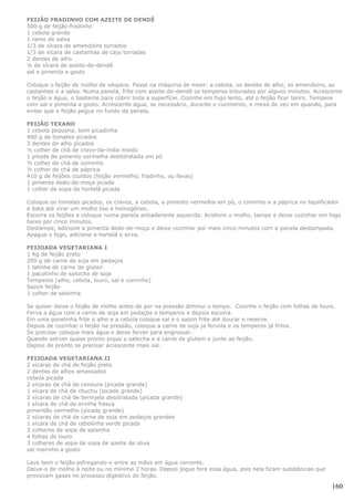 FEIJÃO FRADINHO COM AZEITE DE DENDÊ
500 g de feijão-fradinho
1 cebola grande
1 ramo de salsa
1/3 de xícara de amendoins torrados
1/3 de xícara de castanhas de caju torradas
2 dentes de alho
¼ de xícara de azeite-de-dendê
sal e pimenta a gosto

Coloque o feijão de molho de véspera. Passe na máquina de moer: a cebola, os dentes de alho, os amendoins, as
castanhas e a salsa. Numa panela, frite com azeite-de-dendê os temperos triturados por alguns minutos. Acrescente
o feijão e água, o bastante para cobrir toda a superfície. Cozinhe em fogo lento, até o feijão ficar tenro. Tempere
com sal e pimenta a gosto. Acrescente água, se necessário, durante o cozimento, e mexa de vez em quando, para
evitar que o feijão pegue no fundo da panela.

FEIJÃO TEXANO
1 cebola pequena, bem picadinha
400 g de tomates picados
3 dentes de alho picados
½ colher de chá de cravo-da-índia moído
1 pitada de pimento vermelha desitdratada em pó
½ colher de chá de cominho
½ colher de chá de páprica
410 g de feijões cozidos (feijão vermelho, fradinho, ou favas)
1 pimenta dedo-de-moça picada
1 colher de sopa de hortelã picada

Coloque os tomates picados, os cravos, a cebola, a pimento vermelha em pó, o cominho e a páprica no liquïificador
e bata até virar um molho liso e homogêneo.
Escorra os feijões e coloque numa panela antiaderente aquecida. Acidione o molho, tampe e deixe cozinhar em fogo
baixo por cinco minutos.
Destampe, adicione a pimenta dedo-de-moça e deixe cozinhar por mais cinco minutos com a panela destampada.
Apague o fogo, adicione a hortelã e sirva.

FEIJOADA VEGETARIANA I
1 Kg de feijão preto
200 g de carne de soja em pedaços
1 latinha de carne de glúten
1 pacotinho de salsicha de soja
Temperos (alho, cebola, louro, sal e cominho)
Sazon feijão
1 colher de salsinha

Se quiser deixe o feijão de molho antes de por na pressão diminui o tempo. Cozinhe o feijão com folhas de louro.
Ferva a água com a carne de soja em pedaços e temperos e depois escorra.
Em uma panelinha frite o alho e a cebola coloque sal e o sazon frite até dourar e reserve.
Depois de cozinhar o feijão na pressão, coloque a carne de soja ja fervida e os temperos já fritos.
Se precisar coloque mais água e deixe ferver para engrossar.
Quando estiver quase pronto pique a salsicha e a carne de glutem e junte ao feijão.
Depois de pronto se precisar acrescente mais sal.

FEIJOADA VEGETARIANA II
2 xícaras de chá de feijão preto
2 dentes de alhos amassados
cebola picada
2 xícaras de chá de cenoura (picada grande)
1 xícara de chá de chuchu (picado grande)
2 xícaras de chá de berinjela desidratada (picada grande)
1 xícara de chá de ervilha fresca
pimentão vermelho (picado grande)
2 xícaras de chá de carne de soja em pedaços grandes
1 xícara de chá de cebolinha verde picada
3 colheres de sopa de salsinha
4 folhas de louro
3 colheres de sopa de sopa de azeite de oliva
sal marinho a gosto

Lave bem o feijão esfregando-o entre as mãos em água corrente.
Deixe-o de molho à noite ou no mínimo 2 horas. Depois jogue fora essa água, pois nela ficam substâncias que
provocam gases no processo digestivo do feijão.

                                                                                                               160
 