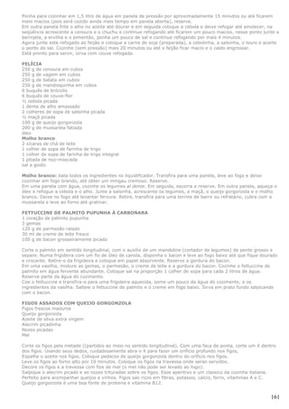 Ponha para cozinhar em 1,5 litro de água em panela de pressão por aproximadamente 15 minutos ou até ficarem
meio macios (pois será cozido ainda mais tempo em panela aberta), reserve.
Em outra panela frite o alho no azeite até dourar e em seguida coloque a cebola e deixe refogar até amolecer, na
seqüência acrescente a cenoura e o chuchu e continue refogando até ficarem um pouco macios, nesse ponto junte a
berinjela, a ervilha e o pimentão, ponha um pouco de sal e continue refogando por mais 4 minutos.
Agora junte este refogado ao feijão e coloque a carne de soja (preparada), a cebolinha, a salsinha, o louro e acerte
o ponto do sal. Cozinhe (sem pressão) mais 20 minutos ou até o feijão ficar macio e o caldo engrossar.
Está pronto para servir, sirva com couve refogada.

FELÍCIA
250 g de cenoura em cubos
250 g de vagem em cubos
250 g de batata em cubos
250 g de mandioquinha em cubos
6 buquês de brócolis
6 buquês de couve-flor
½ cebola picada
1 dente de alho amassado
2 colheres de sopa de salsinha picada
½ maçã picada
100 g de queijo gorgonzola
200 g de mussarela fatiada
óleo
Molho branco
2 xícaras de chá de leite
1 colher de sopa de farinha de trigo
1 colher de sopa de farinha de trigo integral
1 pitada de noz-moscada
sal a gosto

Molho branco: bata todos os ingredientes no liquidificador. Transfira para uma panela, leve ao fogo e deixe
cozinhar em fogo brando, até obter um mingau cremoso. Reserve.
Em uma panela com água, cozinhe os legumes al dente. Em seguida, escorra e reserve. Em outra panela, aqueça o
óleo e refogue a cebola e o alho. Junte a salsinha, acrescente os legumes, a maçã, o queijo gorgonzola e o molho
branco. Deixe no fogo até levantar fervura. Retire, transfira para uma terrine de barro ou refratário, cubra com a
mussarela e leve ao forno até gratinar.

FETTUCCINE DE PALMITO PUPUNHA À CARBONARA
1 coração de palmito pupunha
3 gemas
120 g de parmesão ralado
30 ml de creme de leite fresco
100 g de bacon grosseiramente picado

Corte o palmito em sentido longitudinal, com o auxílio de um mandoline (cortador de legumes) de pente grosso e
separe. Numa frigideira com um fio de óleo de canola, disponha o bacon e leve ao fogo baixo até que fique dourado
e crocante. Retire-o da frigideira e coloque em papel absorvente. Reserve a gordura do bacon.
Em uma vasilha, misture as gemas, o parmesão, o creme de leite e a gordura do bacon. Cozinhe o fettuccine de
palmito em água fervente abundante. Coloque sal na proporção 1 colher de sopa para cada 2 litros de água.
Reserve parte da água do cozimento.
Coe o fettuccine e transfira-o para uma frigideira aquecida, some um pouco da água do cozimento, e os
ingredientes da vasilha. Salteie o fettuccine de palmito e o creme em fogo baixo. Sirva em prato fundo salpicando
com o bacon.

FIGOS ASSADOS COM QUEIJO GORGONZOLA
Figos frescos maduros
Queijo gorgonzola
Azeite de oliva extra virgem
Alecrim picadinha
Nozes picadas
Mel

Corte os figos pela metade ((partidos ao meio no sentido longitudinal). Com uma faca de ponta, corte um X dentro
dos figos. Usando seus dedos, cuidadosamente abra o X para fazer um orificio profundo nos figos,
Espalhe o azeite nos figos. Coloque pedacos de queijo gorgonzola dentro do orificio nos figos.
Leve os figos ao forno alto por 10 minutos. Coloque os figos na travessa onde serao servidos.
Decore os figos e a travessa com fios de mel (o mel não pode ser levado ao fogo).
Salpique o alecrim picado e as nozes trituradas sobre os figos. Esse aperitivo e um classico da cozinha italiana.
Perfeito para acompanhar queijos e vinhos. Figos sao ricos em fibras, potassio, calcio, ferro, vitaminas A e C.
Queijo gorgonzola é uma boa fonte de proteina e vitamina B12.


                                                                                                                161
 