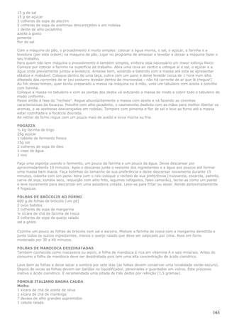 15 g de sal
15 g de açúcar
3 colheres de sopa de alecrim
5 colheres de sopa de azeitonas descaroçadas e em rodelas
1 dente de alho picadinho
azeite a gosto
pimenta
flor de sal

Com a máquina do pão, o procedimento é muito simples: colocar a água morna, o sal, o açúcar, a farinha e a
levedura (por esta ordem) na máquina de pão. Ligar no programa de amassar e levedar e deixar a máquina fazer o
seu trabalho.
Para quem não tem máquina o procedimento é também simples, embora seja necessário um maior esforço físico:
Comece por colocar a farinha na superfície de trabalho. Abra uma cova ao centro e coloque aí o sal, o açúcar e a
água onde previamente juntou a levedura. Amasse bem, sovando e batendo com a massa até esta se apresentar
elástica e maleável. Coloque dentro de uma taça, cubra com um pano e deixe levedar cerca de 1 hora num sítio
afastado das correntes de ar (eu costumo levedar dentro do microondas - não há corrente de ar que lá chegue!)
Ao fim desse tempo, quer tenha preparado a massa na máquina ou à mão, unte um tabuleiro com azeite e polvilhe
com farinha.
Coloque a massa no tabuleiro e com as pontas dos dedos vá esticando a massa de modo a cobrir todo o tabuleiro de
modo uniforme.
Passe então à fase do "recheio". Regue abundantemente a massa com azeite e vá fazendo as covinhas
caracteríscicas da focaccia. Polvilhe com alho picadinho, o rasmaninho desfeito com as mãos para melhor libertar os
aromas, e as azeitonas descaroçadas em rodelas. Tempere com pimenta e flor de sal e leve ao forno até a massa
estar cozinhada e a focaccia dourada.
Ao retirar do forno regue com um pouco mais de azeite e sirva morna ou fria.

FOGAZZA
½ Kg farinha de trigo
25g açúcar
1 tablete de fermento fresco
15g sal
2 colheres de sopa de óleo
1 copo de água
1 ovo

Faça uma esponja usando o fermento, um pouco da farinha e um pouco da água. Deixe descansar por
aproximadamente 10 minutos. Após o descanso junte o restante dos ingredientes e a água aos poucos até formar
uma massa bem macia. Faça bolinhas do tamanho de sua preferência e deixe descansar novamente durante 15
minutos, coberta com um pano. Abra com o rolo coloque o recheio de sua preferência (mussarela, escarola, palmito,
carne de soja, tomate seco, requeijão com alho frito, legumes refogados, falso camarão), feche-as como um pastel
e leve novamente para descansar em uma assadeira untada. Leve-as para fritar ou assar. Rende aproximadamente
4 fogazzas.

FOLHAS DE BRÓCOLIS AO FORNO
600 g de folhas de brócolis (um pé)
2 ovos batidos
2 colheres de sopa de margarina
¼ xícara de chá de farinha de rosca
2 colheres de sopa de queijo ralado
sal a gosto

Cozinhe um pouco as folhas de brócolis com sal e escorra. Misture a farinha de rosca com a margarina derretida e
junte todos os outros ingredientes, menos o queijo ralado que deve ser salpicado por cima. Asse em forno
moderado por 30 a 40 minutos.

FOLHAS DE MANDIOCA DESIDRATADAS
Também conhecida como macaxeira ou aipim, a folha de mandioca é rica em vitamina A e sais minerais. Antes do
consumo a folha de mandioca deve ser desidratada pois tem uma alta concentração de ácido cianidrico.

Lave bem as folhas e deixe secar a sombra por sete dias (as folhas devem conservar uma tonalidade verde-escuro).
Depois de secas as folhas devem ser batidas no liquidificador, peneiradas e guardadas em vidros. Este processo
inativa o ácido cianidrico. É recomendada uma pitada de três dedos por refeição (1,5 gramas).

FONDUE ITALIANO BAGNA CAUDA
Molho
1 xícara de chá de azeite de oliva
1 xícara de chá de manteiga
7 dentes de alho grandes espremidos
1 cebola ralada

                                                                                                               163
 