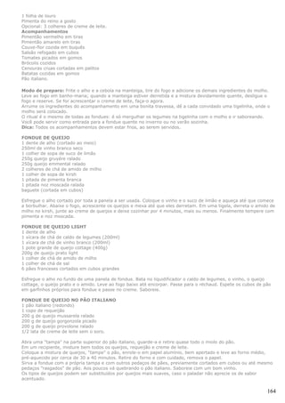1 folha de louro
Pimenta do reino a gosto
Opcional: 3 colheres de creme de leite.
Acompanhamentos
Pimentão vermelho em tiras
Pimentão amarelo em tiras
Couve-flor cozida em buquês
Salsão refogado em cubos
Tomates picados em gomos
Brócolis cozidos
Cenouras cruas cortadas em palitos
Batatas cozidas em gomos
Pão italiano.

Modo de preparo: Frite o alho e a cebola na manteiga, tire do fogo e adicione os demais ingredientes do molho.
Leve ao fogo em banho-maria; quando a manteiga estiver derretida e a mistura devidamente quente, desligue o
fogo e reserve. Se for acrescentar o creme de leite, faça-o agora.
Arrume os ingredientes do acompanhamento em uma bonita travessa, dê a cada convidado uma tigelinha, onde o
molho será colocado.
O ritual é o mesmo de todas as fondues: é só mergulhar os legumes na tigelinha com o molho e ir saboreando.
Você pode servir como entrada para a fondue quente no inverno ou no verão sozinha.
Dica: Todos os acompanhamentos devem estar frios, ao serem servidos.

FONDUE DE QUEIJO
1 dente de alho (cortado ao meio)
250ml de vinho branco seco
1 colher de sopa de suco de limão
250g queijo gruyére ralado
250g queijo emmental ralado
2 colheres de chá de amido de milho
1 colher de sopa de kirsh
1 pitada de pimenta branca
1 pitada noz moscada ralada
baguete (cortada em cubos)

Esfregue o alho cortado por toda a panela a ser usada. Coloque o vinho e o suco de limão e aqueça até que comece
a borbulhar. Abaixe o fogo, acrescente os queijos e mexa até que eles derretam. Em uma tigela, derreta o amido de
milho no kirsh, junte ao creme de queijos e deixe cozinhar por 4 minutos, mais ou menos. Finalmente tempere com
pimenta e noz moscada.

FONDUE DE QUEIJO LIGHT
1 dente de alho
1 xícara de chá de caldo de legumes (200ml)
1 xícara de chá de vinho branco (200ml)
1 pote grande de queijo cottage (400g)
200g de queijo prato light
1 colher de chá de amido de milho
1 colher de chá de sal
6 pães franceses cortados em cubos grandes

Esfregue o alho no fundo de uma panela de fondue. Bata no liquidificador o caldo de legumes, o vinho, o queijo
cottage, o queijo prato e o amido. Leve ao fogo baixo até encorpar. Passe para o réchaud. Espete os cubos de pão
em garfinhos próprios para fondue e passe no creme. Saboreie.

FONDUE DE QUEIJO NO PÃO ITALIANO
1 pão italiano (redondo)
1 copo de requeijão
200 g de queijo mussarela ralado
200 g de queijo gorgonzola picado
200 g de queijo provolone ralado
1/2 lata de creme de leite sem o soro.

Abra uma "tampa" na parte superior do pão italiano, guarde-a e retire quase todo o miolo do pão.
Em um recipiente, misture bem todos os queijos, requeijão e creme de leite.
Coloque a mistura de queijos, "tampe" o pão, enrole-o em papel alumínio, bem apertado e leve ao forno médio,
pré-aquecido por cerca de 30 a 40 minutos. Retire do forno e com cuidado, remova o papel.
Sirva a fondue com a própria tampa e com outros pedaços de pães, previamente cortados em cubos ou até mesmo
pedaços "rasgados" de pão. Aos poucos vá quebrando o pão italiano. Saboreie com um bom vinho.
Os tipos de queijos podem ser substituídos por queijos mais suaves, caso o paladar não aprecie os de sabor
acentuado.

                                                                                                              164
 
