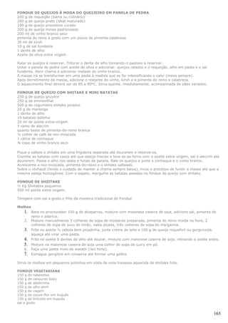 FONDUE DE QUEIJOS À MODA DO QUEIJEIRO EM PANELA DE PEDRA
200 g de requeijão (barra ou culinário)
200 g de queijo prato (ideal maturado)
100 g de queijo provolone curado
200 g de queijo minas padronizado
200 ml de vinho branco seco
pimenta do reino à gosto com um pouco de pimenta calabresa
30 ml de kirsh
10 g de sal fundente
1 dente de alho
Azeite de oliva extra virgem

Ralar os queijos e reservar. Triturar o dente de alho tornando-o pastoso e reservar.
Untar a panela de pedra com azeite de oliva e adicionar: queijos ralados e o requeijão, alho em pasta e o sal
fundente. Abrir chama e adicionar metade do vinho branco.
A massa irá se transformar em uma pasta à medida que se for intensificando o calor (mexa sempre).
Após derretimento da massa, adicione o restante do vinho, kirsh e a pimenta do reino e calabreza.
O aquecimento final deverá ser de 85 a 90ºC. Sirva quente, imediatamente, acompanhada de pães variados.

FONDUE DE QUEIJO COM SHITAKE E MINI BATATAS
250 g de queijo gruyère
250 g de emmenthal
500 g de cogumelos shitake picados
20 g de manteiga
1 dente de alho
16 batatas-bolinha
20 ml de azeite extra-virgem
1 ramo de alecrim
quanto baste de pimenta-do-reino branca
½ colher de café de noz-moscada
1 cálice de conhaque
¾ copo de vinho branco seco

Pique e salteie o shitake em uma frigideira separada até dourarem e reserve-os.
Cozinhe as batatas com casca até que esteja macias e leve-as ao forno com o azeite extra virgem, sal e alecrim até
dourarem. Passe o alho nos lados e fundo da panela. Rale os queijos e junte o conhaque e o vinho branco.
Acrescente a noz-moscada, pimenta-do-reino e o shitake salteado.
Sobre o réchaud (tendo o cuidado de manter a chama sempre baixa), inicie o processo de fundir a massa até que a
mesma esteja homogênea. Com o espeto, mergulhe as batatas assadas no fondue de queijo com shitake.

FONDUE DE SHIITAKE
½ Kg Shiitakes pequenos
500 ml azeite extra virgem.

Tempere com sal a gosto e frite da maneira tradicional do Fondue

Molhos
   1.    Bata no processador 100 g de alcaparras, misture com maionese caseira de soja, adicione sal, pimenta do
         reino e páprica.
   2.    Misture manualmente 3 colheres de sopa de mostarda preparada, pimenta do reino moída na hora, 2
         colheres de sopa de suco de limão, salsa picada, três colheres de sopa de margarina.
   3.    Frite no azeite ½ cebola bem picadinha, junte creme de leite e 100 g de queijo roquefort ou gorgonzola,
         aqueça até virar uma pasta.
   4.    Frite no azeite 8 dentes de alho até dourar, misture com maionese caseira de soja, retirando o azeite antes.
   5.    Misture na maionese caseira de soja uma colher de sopa de curry em pó.
   6.    Faça uma pasta mole de wasabi (raiz forte).
   7.    Esmague gengibre em conserva até formar uma geléia.

Sirva os molhos em pequenos potinhos em volta de uma travessa aquecida de shiitake frito.

FONDUE VEGETARIANA
150 g de rabanetes
150 g de cenouras baby
150 g de abobrinha
150 g de alho-poró
150 g de vagem
150 g de couve-flor em buquês
150 g de brócolis em buquês
sal a gosto


                                                                                                                 165
 