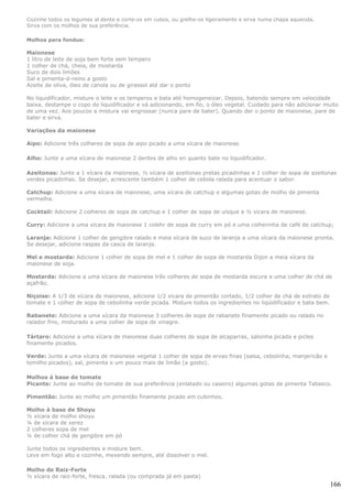Cozinhe todos os legumes al dente e corte-os em cubos, ou grelhe-os ligeiramente e sirva numa chapa aquecida.
Sirva com os molhos de sua preferência.

Molhos para fondue:

Maionese
1 litro de leite de soja bem forte sem tempero
1 colher de chá, cheia, de mostarda
Suco de dois limões
Sal e pimenta-d-reino a gosto
Azeite de oliva, óleo de canola ou de girassol até dar o ponto

No liquidificador, misture o leite e os temperos e bata até homogeneizar. Depois, batendo sempre em velocidade
baixa, destampe o copo do liquidificador e vá adicionando, em fio, o óleo vegetal. Cuidado para não adicionar muito
de uma vez. Aos poucos a mistura vai engrossar (nunca pare de bater). Quando der o ponto de maionese, pare de
bater e sirva.

Variações da maionese

Aipo: Adicione três colheres de sopa de aipo picado a uma xícara de maionese.

Alho: Junte a uma xícara de maionese 2 dentes de alho en quanto bate no liquidificador.

Azeitonas: Junte a 1 xícara da maionese, ½ xícara de azeitonas pretas picadinhas e 1 colher de sopa de azeitonas
verdes picadinhas. Se desejar, acrescente também 1 colher de cebola ralada para acentuar o sabor.

Catchup: Adicione a uma xícara de maionese, uma xícara de catchup e algumas gotas de molho de pimenta
vermelha.

Cocktail: Adicione 2 colheres de sopa de catchup e 1 colher de sopa de uísque a ½ xícara de maionese.

Curry: Adicione a uma xícara de maionese 1 colehr de sopa de curry em pó e uma colherinha de café de catchup;

Laranja: Adicione 1 colher de gengibre ralado e meia xícara de suco de laranja a uma xícara da maionese pronta.
Se desejar, adicione raspas da casca de laranja.

Mel e mostarda: Adicione 1 colher de sopa de mel e 1 colher de sopa de mostarda Dijon a meia xícara da
maionese de soja.

Mostarda: Adicione a uma xícara de maionese três colheres de sopa de mostarda escura e uma colher de chá de
açafrão.

Niçoise: A 1/3 de xícara de maionese, adicione 1/2 xícara de pimentão cortado, 1/2 colher de chá de extrato de
tomate e 1 colher de sopa de cebolinha verde picada. Misture todos os ingredientes no liqüidificador e bata bem.

Rabanete: Adicione a uma xícara da maionese 3 colheres de sopa de rabanete finamente picado ou ralado no
ralador fino, misturado a uma colher de sopa de vinagre.

Tártaro: Adicione a uma xícara de maionese duas colheres de sopa de alcaparras, salsinha picada e picles
finamente picados.

Verde: Junte a uma xícara de maionese vegetal 1 colher de sopa de ervas finas (salsa, cebolinha, manjericão e
tomilho picados), sal, pimenta e um pouco mais de limão (a gosto).

Molhos à base de tomate
Picante: Junte ao molho de tomate de sua preferência (enlatado ou caseiro) algumas gotas de pimenta Tabasco.

Pimentão: Junte ao molho um pimentão finamente picado em cubinhos.

Molho à base de Shoyu
½ xícara de molho shoyu
¼ de xícara de xerez
2 colheres sopa de mel
¼ de colher chá de gengibre em pó

Junte todos os ingredientes e misture bem.
Leve em fogo alto e cozinhe, mexendo sempre, até dissolver o mel.

Molho de Raiz-Forte
½ xícara de raiz-forte, fresca, ralada (ou comprada já em pasta)
                                                                                                                   166
 