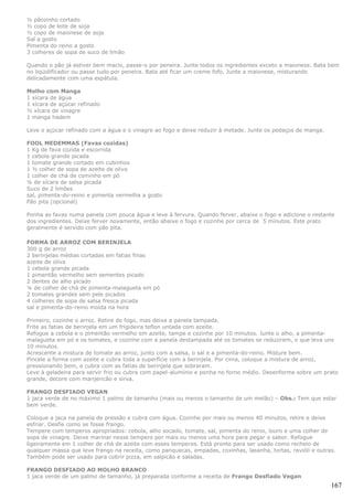 ½ pãozinho cortado
½ copo de leite de soja
½ copo de maionese de soja
Sal a gosto
Pimenta do reino a gosto
3 colheres de sopa de suco de limão

Quando o pão já estiver bem macio, passe-o por peneira. Junte todos os ingredientes exceto a maionese. Bata bem
no liqüidificador ou passe tudo por peneira. Bata até ficar um creme fofo. Junte a maionese, misturando
delicadamente com uma espátula.

Molho com Manga
1 xícara de água
1 xícara de açúcar refinado
½ xícara de vinagre
1 manga hadem

Leve o açúcar refinado com a água e o vinagre ao fogo e deixe reduzir à metade. Junte os pedaços de manga.

FOOL MEDEMMAS (Favas cozidas)
1 Kg de fava cozida e escorrida
1 cebola grande picada
1 tomate grande cortado em cubinhos
1 ½ colher de sopa de azeite de oliva
1 colher de chá de cominho em pó
¼ de xícara de salsa picada
Suco de 2 limões
sal, pimenta-do-reino e pimenta vermelha a gosto
Pão pita (opcional)

Ponha as favas numa panela com pouca água e leve à fervura. Quando ferver, abaixe o fogo e adicione o restante
dos ingredientes. Deixe ferver novamente, então abaixe o fogo e cozinhe por cerca de 5 minutos. Este prato
geralmente é servido com pão pita.

FORMA DE ARROZ COM BERINJELA
300 g de arroz
2 berinjelas médias cortadas em fatias finas
azeite de oliva
1 cebola grande picada
1 pimentão vermelho sem sementes picado
2 dentes de alho picado
¼ de colher de chá de pimenta-malagueta em pó
2 tomates grandes sem pele picados
4 colheres de sopa de salsa fresca picada
sal e pimenta-do-reino moída na hora

Primeiro, cozinhe o arroz. Retire do fogo, mas deixa a panela tampada.
Frite as fatias de berinjela em um frigideira teflon untada com azeite.
Refogue a cebola e o pimentão vermelho em azeite, tampe e cozinhe por 10 minutos. Junte o alho, a pimenta-
malagueta em pó e os tomates, e cozinhe com a panela destampada até os tomates se reduzirem, o que leva uns
10 minutos.
Acrescente a mistura de tomate ao arroz, junto com a salsa, o sal e a pimenta-do-reino. Misture bem.
Pincele a forma com azeite e cubra toda a superfície com a berinjela. Por cima, coloque a mistura de arroz,
pressionando bem, e cubra com as fatias de berinjela que sobraram.
Leve à geladeira para servir frio ou cubra com papel-alumínio e ponha no forno médio. Desenforme sobre um prato
grande, decore com manjericão e sirva.

FRANGO DESFIADO VEGAN
1 jaca verde de no máximo 1 palmo de tamanho (mais ou menos o tamanho de um melão) – Obs.: Tem que estar
bem verde.

Coloque a jaca na panela de pressão e cubra com água. Cozinhe por mais ou menos 40 minutos, retire e deixe
esfriar. Desfie como se fosse frango.
Tempere com temperos apropriados: cebola, alho socado, tomate, sal, pimenta do reino, louro e uma colher de
sopa de vinagre. Deixe marinar nesse tempero por mais ou menos uma hora para pegar o sabor. Refogue
ligeiramente em 1 colher de chá de azeite com esses temperos. Está pronto para ser usado como recheio de
qualquer massa que leve frango na receita, como panquecas, empadas, coxinhas, lasanha, tortas, ravióli e outras.
Também pode ser usado para cobrir pizza, em salpicão e saladas.

FRANGO DESFIADO AO MOLHO BRANCO
1 jaca verde de um palmo de tamanho, já preparada conforme a receita de Frango Desfiado Vegan
                                                                                                              167
 