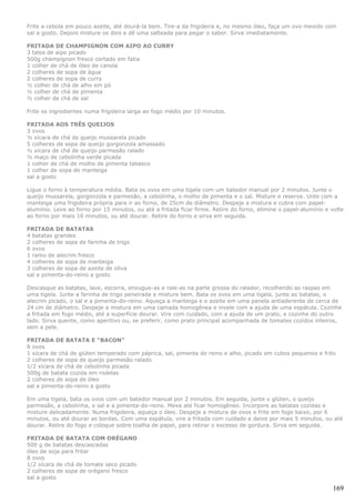 Frite a cebola em pouco azeite, até dourá-la bem. Tire-a da frigideira e, no mesmo óleo, faça um ovo mexido com
sal a gosto. Depois misture os dois e dê uma salteada para pegar o sabor. Sirva imediatamente.

FRITADA DE CHAMPIGNON COM AIPO AO CURRY
3 talos de aipo picado
500g champignon fresco cortado em fatia
1 colher de chá de óleo de canola
2 colheres de sopa de água
2 colheres de sopa de curry
½ colher de chá de alho em pó
½ colher de chá de pimenta
½ colher de chá de sal

Frite os ingredientes numa frigideira larga ao fogo médio por 10 minutos.

FRITADA AOS TRÊS QUEIJOS
3 ovos
½ xícara de chá de queijo mussarela picado
5 colheres de sopa de queijo gorgonzola amassado
½ xícara de chá de queijo parmesão ralado
½ maço de cebolinha verde picada
1 colher de chá de molho de pimenta tabasco
1 colher de sopa de manteiga
sal a gosto

Ligue o forno à temperatura média. Bata os ovos em uma tigela com um batedor manual por 2 minutos. Junte o
queijo mussarela, gorgonzola e parmesão, a cebolinha, o molho de pimenta e o sal. Misture e reserve. Unte com a
manteiga uma frigideira própria para ir ao forno, de 25cm de diâmetro. Despeje a mistura e cubra com papel-
alumínio. Leve ao forno por 15 minutos, ou até a fritada ficar firme. Retire do forno, elimine o papel-alumínio e volte
ao forno por mais 10 minutos, ou até dourar. Retire do forno e sirva em seguida.

FRITADA DE BATATAS
4 batatas grandes
2 colheres de sopa de farinha de trigo
6 ovos
1 ramo de alecrim fresco
4 colheres de sopa de manteiga
3 colheres de sopa de azeite de oliva
sal e pimenta-do-reino a gosto

Descasque as batatas, lave, escorra, enxugue-as e rale-as na parte grossa do ralador, recolhendo as raspas em
uma tigela. Junte a farinha de trigo peneirada e misture bem. Bata os ovos em uma tigela, junte as batatas, o
alecrim picado, o sal e a pimenta-do-reino. Aqueça a manteiga e o azeite em uma panela antiaderente de cerca de
24 cm de diâmetro. Despeje a mistura em uma camada homogênea e nivele com a ajuda de uma espátula. Cozinhe
a fritada em fogo médio, até a superfície dourar. Vire com cuidado, com a ajuda de um prato, e cozinhe do outro
lado. Sirva quente, como aperitivo ou, se preferir, como prato principal acompanhada de tomates cozidos inteiros,
sem a pele.

FRITADA DE BATATA E “BACON”
8 ovos
1 xícara de chá de glúten temperado com páprica, sal, pimenta do reino e alho, picado em cubos pequenos e frito
2 colheres de sopa de queijo parmesão ralado
1/2 xícara de chá de cebolinha picada
500g de batata cozida em rodelas
2 colheres de sopa de óleo
sal e pimenta-do-reino a gosto

Em uma tigela, bata os ovos com um batedor manual por 2 minutos. Em seguida, junte o glúten, o queijo
parmesão, a cebolinha, o sal e a pimenta-do-reino. Mexa até ficar homogêneo. Incorpore as batatas cozidas e
misture delicadamente. Numa frigideira, aqueça o óleo. Despeje a mistura de ovos e frite em fogo baixo, por 6
minutos, ou até dourar as bordas. Com uma espátula, vire a fritada com cuidado e deixe por mais 5 minutos, ou até
dourar. Retire do fogo e coloque sobre toalha de papel, para retirar o excesso de gordura. Sirva em seguida.

FRITADA DE BATATA COM ORÉGANO
500 g de batatas descascadas
óleo de soja para fritar
8 ovos
1/2 xícara de chá de tomate seco picado
2 colheres de sopa de orégano fresco
sal a gosto

                                                                                                                   169
 