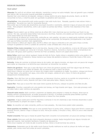 DICAS DE CULINÁRIA

Você sabia?

Abacate: Se você só vai utilizar meio abacate, mantenha o caroço na outra metade. Isso vai garantir que a metade
que sobrou não vá escurecer quando guardada na geladeira.
Quando fizer uma vitamina de abacate, coloque o caroço dentro da jarra depois de pronta. Assim, se não for
consumida na hora, a vitamina pode ser guardada na geladeira sem escurecer.

Alcachofras: Uma alcachofra está verde quando o talo está muito duro. Passada, quando o talo estiver mole e
quebradiço. No ponto se o talo for levemente flexível.
Para evitar que os fundos das alcachofras escureçam durante o cozimento, adicione à água um pouco de sumo de
limão. Para preparar alcachofras, corte o pé e apare as pontas das folhas. Cozinha mais depressa e fica mais
saborosa.

Alface: Poucos sabem que as folhas externas do alface têm mais vitaminas que as novinhas que ficam no seu
interior. Por isto, aproveite essas folhas mais escuras e durinhas, fazendo uma salada que leve outros ingredientes.
Corte essas folhas em tiras bem fininhas.
Para conservar as alfaces por muitos dias, embrulhe-as, sem apertar, em pano ou papel pardo molhado com água.
A salada de alface deve ser temperada pouco antes de ser consumida. Os temperos, principalmente o sal, fazem
com que as folhas murchem mais rapidamente.
Para consevar a alface por alguns dias, borrife a alface com água e embrulhe-a em uma pano limpo e úmido.
Coloque na geladeira e tome o cuidado de conservar a esta umidade até a hora de usar.

Batatas fritas mais crocantes: Vai aí uma boa dica. Aqueça o óleo, em abundância, a cerca de 160 graus (chama
média) e frite as batatas por cerca de 5 minutos. Escorra e reserve. Aumente a chama e eleve a temperatura do
óleo para 190 graus (bem quente) e termine de fritar as batatas. Escorra em papel absorvente.

Bolos fofos: assim que retirar qualquer massa de bolo do forno, basta colocar a assadeira sobre uma grade e não
diretamente sobre um tabuleiro. Dessa maneira sua massa não perderá a textura e ficará tão macia e fofa como
quando saiu do forno.

Brócolis: Antes de cozinhar os brócolis deixe-os de molho, por alguns minutos, em água com um pouco de vinagre
para soltar as impurezas e os bichinhos que costumam se concentrar na verdura.

Cheiro de gordura: Para que a casa não fique com cheiro de gordura quando você fizer algum tipo de fritura,
coloque na frigideira uma rodela de batata. Ela vai absorver todo o cheiro da fritura.
Outra dica é colocar um pires com um pouco de vinagre sobre a geladeira ou fogão. Se preferir, coloque pra ferver
em fogo baixo, uma panela com água, uma colher de vinagre, canela em pó e cravo. O cheiro de gordura
desaparecerá imediatamente.

Chuchu: Para não ficar com as mãos pegajosas, ao descascar chuchus, parta-os no sentido do comprimento, e
esfregue uma parte à outra, fazendo com que o leite saia pelos lados. Depois, lave bem.

Couve flor: Para que a couve-flor não exale cheiro quando da fervura, coloque na panela uma fatia de pão.

Espinafre: Cozinhe o espinafre em uma panela com tampa, em fogo brando sem água. Com este processo você
vai obter todo o valor nutritivo do espinafre.

Gnocchi mais macio: Após cozinhar e espremer as batatas para preparar a massa do nhoque, deixe que as
batatas esfriem completamente, só então acrescenta a farinha. A umidade produzida pelas batatas quentes
aumenta a absorção de farinha, conseqüentemente a massa fica mais pesada.

Legumes: A água usada para cozinhar legumes e verduras é rica em vitaminas e sais minerais dissolvidos e pode
ser aproveitada no preparo de sopas e caldos.

Nabo: Ao escolher um nabo comprido, prefira os mais pesados. Os mais leves podem estar passados.

Ovos quentes na medida: Para que os ovos quentes fique no ponto certo, coloque a água para ferver e assim que
levantar fervura, abaixe o fogo e coloque os ovos. Ferva por exatos 3 minutos e meio, retire os ovos e eles estarão
no ponto.

Pastel crocante: Para que a massa de pastel fique bem crocante é só acrescentar um pouco de cachaça à massa.

Picar cebola: Para que você não chore enquanto descasca a cebola, basta mergulhá-la por alguns minutos em
água bem quente. Isso também facilitará o trabalho de descascá-la.
Outra dica é espetar um miolo de pão na ponta da faca. Deixe-o lá até terminar de cortá-la.

Rabanetes: Rabanetes que já não estão muito frescos ficarão melhores se você os colocar de molho em água
gelada, pelo menos meia hora antes de serem utilizados.


                                                                                                                  17
 