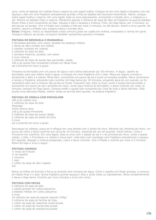 Lave, corte as batatas em rodelas finas e seque-as com papel toalha. Coloque-as em uma tigela e tempere com sal.
Aqueça o óleo em uma frigideira antiaderente grande e frite as batatas até dourarem levemente. Retire, coloque
sobre papel toalha e reserve. Em uma tigela, bata os ovos ligeiramente, acrescente o tomate seco, o orégano e o
sal. Misture as batatas fritas e reserve. Mantenha apenas 4 colheres de sopa de óleo na frigideira na qual as batatas
foram fritas e leve novamente ao fogo. Aqueça o óleo e despeje a mistura. Frite, em fogo baixo, por 5 minutos, ou
até dourar as bordas. Vire a fritada com cuidado e frite por mais 2 minutos, ou até dourar. Retire e sirva quente. Se
preferir, decore a fritada com orégano fresco e tomate seco.
Dicas: Orégano: fresco ou desidratado (mais comum) pode ser usado em molhos, ensopados e carnes em geral.
Tempero clássico de pizzas, enriquece também sanduíches quentes e fritadas.

FRITADA DE BERINJELA E MUSSARELA
2 berinjelas grandes, com casca, picadas em pedaços médios
1 dente de alho cortado em rodelas
2 cebolas cortadas em rodelas
5 colheres de sopa de óleo
3 tomates maduros, picados, sem peles
3 ovos inteiros
3 colheres de sopa de queijo tipo parmesão, ralado
100 g de queijo tipo mussarela cortado em fatias finas
sal e pimenta-do-reino a gosto

Tempere as berinjelas com um pouco de água e sal e deixe descansar por 20 minutos. A seguir, aperte as
berinjelas, para que soltem toda a água, e coloque em uma frigideira com o óleo. Mexa por alguns minutos e
acrescente o alho e a cebola. Mexa bem, acrescente um pouco de sal e junte os tomates picados. Mexa novamente
e tampe a frigideira, deixando tudo cozinhar em fogo baixo por 30 minutos, pingando água de vez quando, se for
necessário para que a mistura não grude no fundo. Enquanto isso, bata os ovos, junte o queijo tipo parmesão e
acrescente um pouco de sal e pimenta-do-reino. Junte essa mistura às berinjelas, e deixe cozinhar por mais 10
minutos, sempre em fogo baixo. Coloque então o queijo tipo mussarela por cima de tudo e deixe derreter. Está
pronta uma deliciosa fritada, melhor ainda se servida bem quente, na própria frigideira.

FRITADA DE CEBOLA COM PROVOLONE
300 g de cebola roxa
2 colheres de sopa de leite
Manteiga
Vinho branco seco
150 g de queijo Provolone
2 colheres de sopa de queijo ralado
2 colheres de sopa de azeite de oliva
6 ovos
sal e pimenta-do-reino a gosto

Descasque as cebolas, pique-as e refogue em uma panela com o azeite de oliva. Adicione sal, pimenta-do-reino, um
pouco de vinho e deixe cozinhar por cerca de 10 minutos, mexendo de vez em quando. Deixe esfriar. Corte o
Provolone em cubinhos. Em uma tigela, bata os ovos com 1 pitada de sal e 1 de pimenta-do-reino. Junte o queijo
ralado, o leite, o Provolone e a cebola e mexa bem. Unte bem com manteiga uma frigideira antiaderente e aqueça.
Em seguida, despeje a mistura preparada, cubra e deixe cozinhar. Vire a fritada e cozinhe por mais 2-3 minutos.
Retire do fogo e sirva a seguir.

FRITADA CHINESA
½ maço de brócolis
¼ de repolho
1 cenoura
1 aipo
1 colher de sopa de óleo vegetal
Sal

Retire as folhas do brócolis e ferva-as durante dois minutos em água. Corte o repolho em fatias grossas, a cenoura
em fatias finas e o aipo. Numa frigideira grande aqueça o óleo e junte todos os ingredientes. Mexa constantemente
e deixe o fogo baixo. Cozinhe por cinco minutos e sirva com arroz.

FRITADA COM ERVAS
4 colheres de sopa de óleo
1 cebola grande em cubos pequenos
2 batatas médias em cubos pequenos
4 ovos
10 colheres de sopa de iogurte natural (150g)
2 colheres de sopa de farinha de trigo
1 colher de sopa de cebolinha verde picada
1 colher de sopa de manjericão picado
1 colher de sopa de manjerona picada

                                                                                                                 170
 