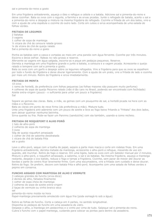 sal e pimenta-do-reino a gosto

Em uma frigideira antiaderente, aqueça o óleo e refogue a cebola e a batata. Adicione sal e pimenta-do-reino e
deixe cozinhar. Bata os ovos com o iogurte, a farinha e as ervas picadas. Junte o refogado de batata, acerte o sal e
a pimenta-do-reino e despeje a mistura na mesma frigideira do refogado. Cozinhe a fritada de um dos lados, vire-a
com a ajuda de uma espátula e cozinhe do outro lado. Corte em cubos e sirva acompanhada de uma salada de
folhas verdes.

FRITADA DE LEGUMES
2 batatas
3 vagens
1 colher de sopa de manteiga
½ xícara de chá de cenoura ralada grosso
¼ de xícara de chá de queijo ralado
Sal e pimenta-do-reino a gosto

Ponha as batatas sem a casca e cortadas ao meio em uma panela com água fervente. Cozinhe por três minutos.
Escorra e deixe esfriar. Raleas no ralo grosso e reserve.
Afervente as vagens em água salgada, escorra-as e pique em pedaços pequenos. Reserve.
Derreta a manteiga em uma frigideira grande e junte a batata, a cenoura e a vagem picada. Acrescente o queijo
ralado e tempere com sal e pimenta a gosto.
Bata os ovos com um garfo e despeje sobre os legumes refogados. Vire a frigideira para que os ovos se espalhem
por todo o fundo da frigideira e deixe dourar ligeiramente. Com a ajuda de um prato, vire a fritada de lado e cozinhe
por mais um minuto. Retire da frigideira e sirva imediatamente.

FRITADA DE MENTA
10 ovos
1 ramo de hortelã, de preferência com folhas pequenas (as folhas maiores não possuem muito perfume)
4 colheres de sopa de queijo Pecorino ralado (não é tão caro no Brasil, podendo ser encontrado com facilidade)
Azeite extra-virgem (pouco - o suficiente para untar um pouco a frigideira)
Sal

Separe as gemas das claras. Bata, a mão, as gemas com um pouquinho de sal, a hortelã picada na hora com as
mãos e o Pecorino.
Bata as claras em ponto de neve firme (de preferência a mão). Misture tudo.
Unte uma frigideira anti-aderente com um pouco de azeite e leve ao fogo baixo fritando a "frittata" dos dois lados,
sem deixar queimar nenhuma beirinha.
Sirva quente ou fria. Pode-se fazer um Paninno (sanduíche) com ela também, usando-a como recheio.

FRITADA DE ROQUEFORT E ALHO PORÓ
1 talo de alho-poró
2 colheres de sopa de manteiga
3 ovos
50g de queijo roquefort amassado
1 colher de chá de salsinha desidratada
1 xícara de chá de batata frita
sal a gosto

Lave o alho-poró, seque com a toalha de papel, separe a parte mais macia e corte em rodelas finas. Em uma
frigideira antiaderente, derreta metade da manteiga, acrescente o alho-poró e refogue, mexendo de vez em
quando, até murchar. Retire do fogo e reserve. Em uma tigela, bata os ovos com um batedor manual por 2 minutos.
Misture o alho-poró, o roquefort amassado, a salsinha, o sal e as batatas. Na mesma frigideira, aqueça a manteiga
restante, despeje o ovo batido, reduza o fogo e tampe a frigideira. Cozinhe, sem parar de mexer até dourar as
bordas e parte do centro ficar levemente firme. Com uma escumadeira, vire a fritada com cuidado e deixe dourar.
Retire do fogo. Se preferir, decore com batata frita e alhó-poró. Acompanhe com uma salada de folhas verdes e
pepino em conserva.

FUNCHO ASSADO COM MANTEIGA DE ALHO E VERMUTE
3 cabeças grandes de funcho (erva-doce)
2 dentes de alho, fatiados finamente
1 colher de sopa cheia de manteiga
2 colheres de sopa de azeite extra-virgem
2 taças de vermute ou vinho branco seco
sal
pimenta-do-reino moída na hora
Papel-manteiga previamente amolecido com água fria (pode esmagá-lo sob a água)

Retire as folhas do funcho. Corte a cabeça em 4 partes, no sentido longitudinal.
Disponha os pedaços de funcho em uma assadeira de vidro.
Despeje o alho, a manteiga em pedacinhos e o vinho por cima de tudo. Salpique sal e pimenta-do-reino.
Cubra o funcho com o papel manteiga, cuidando para colocar as pontas para dentro da assadeira.

                                                                                                                 171
 