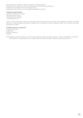 Isso vai assar e cozinhar o funcho no vapor ao mesmo tempo.
Coloque por 20 minutos em forno pé-aquecido à tempertura de 220 graus.
Polvilhe com as folhas de funcho antes de servir.
Acompanhe esse prato com uma ciabata quentinha e crocante.

FUNCHO MIRAFLORES
cerefólio picadinho (ou salsa)
200 gramas de funcho
100 gramas de tomates
1 limão partido em 4

Lavar o funcho e tomates. Cortar crus em fatias bem finas. Arrumar num prato, alternadamente, funcho e tomate,
para que, a apresentação seja melhor. Salpicar com o cerefólio ou salsa e enfeitar o prato com o limão, cujo caldo
temperará a salada.

FUNGES (Receita medieval)
Cogumelos frescos
2 alho-poró
Caldo de legumes
Açafrão

Tome alguns cogumelos frescos e corte-os em cubinhos. Peque dois alhos-porós e fatie-os finamente. Cozinhe os
    alhos-porós e os cogumelos em um caldo forte de legumes (brodo). Adicione açafrão para dar cor.




                                                                                                                172
 