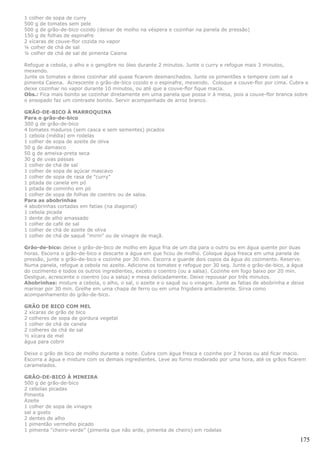 1 colher de sopa de curry
500 g de tomates sem pele
500 g de grão-de-bico cozido (deixar de molho na véspera e cozinhar na panela de pressão)
150 g de folhas de espinafre
2 xícaras de couve-flor cozida no vapor
¼ colher de chá de sal
¼ colher de chá de sal de pimenta Caiena

Refogue a cebola, o alho e o gengibre no óleo durante 2 minutos. Junte o curry e refogue mais 3 minutos,
mexendo.
Junte os tomates e deixe cozinhar até quase ficarem desmanchados. Junte os pimentões e tempere com sal e
pimenta Caiena. Acrescente o grão-de-bico cozido e o espinafre, mexendo. Coloque a couve-flor por cima. Cubra e
deixe cozinhar no vapor durante 10 minutos, ou até que a couve-flor fique macia.
Obs.: Fica mais bonito se cozinhar diretamente em uma panela que possa ir à mesa, pois a couve-flor branca sobre
o ensopado faz um contraste bonito. Servir acompanhado de arroz branco.

GRÃO-DE-BICO À MARROQUINA
Para o grão-de-bico
300 g de grão-de-bico
4 tomates maduros (sem casca e sem sementes) picados
1 cebola (média) em rodelas
1 colher de sopa de azeite de oliva
50 g de damasco
50 g de ameixa-preta seca
30 g de uvas passas
1 colher de chá de sal
1 colher de sopa de açúcar mascavo
1 colher de sopa de rasa de "curry"
1 pitada de canela em pó
1 pitada de cominho em pó
1 colher de sopa de folhas de coentro ou de salsa.
Para as abobrinhas
4 abobrinhas cortadas em fatias (na diagonal)
1 cebola picada
1 dente de alho amassado
1 colher de café de sal
1 colher de chá de azeite de oliva
1 colher de chá de saquê "mirin" ou de vinagre de maçã.

Grão-de-bico: deixe o grão-de-bico de molho em água fria de um dia para o outro ou em água quente por duas
horas. Escorra o grão-de-bico e descarte a água em que ficou de molho. Coloque água fresca em uma panela de
pressão, junte o grão-de-bico e cozinhe por 30 min. Escorra e guarde dois copos da água do cozimento. Reserve.
Numa panela, refogue a cebola no azeite. Adicione os tomates e refogue por 30 seg. Junte o grão-de-bico, a água
do cozimento e todos os outros ingredientes, exceto o coentro (ou a salsa). Cozinhe em fogo baixo por 20 min.
Desligue, acrescente o coentro (ou a salsa) e mexa delicadamente. Deixe repousar por três minutos.
Abobrinhas: misture a cebola, o alho, o sal, o azeite e o saquê ou o vinagre. Junte as fatias de abobrinha e deixe
marinar por 30 min. Grelhe em uma chapa de ferro ou em uma frigideira antiaderente. Sirva como
acompanhamento do grão-de-bico.

GRÃO DE BICO COM MEL
2 xícaras de grão de bico
2 colheres de sopa de gordura vegetal
1 colher de chá de canela
2 colheres de chá de sal
½ xícara de mel
água para cobrir

Deixe o grão de bico de molho durante a noite. Cubra com água fresca e cozinhe por 2 horas ou até ficar macio.
Escorra a água e misture com os demais ingredientes. Leve ao forno moderado por uma hora, até os grãos ficarem
caramelados.

GRÃO-DE-BICO À MINEIRA
500 g de grão-de-bico
2 cebolas picadas
Pimenta
Azeite
1 colher de sopa de vinagre
sal a gosto
2 dentes de alho
1 pimentão vermelho picado
1 pimenta “cheiro-verde” (pimenta que não arde, pimenta de cheiro) em rodelas

                                                                                                                175
 