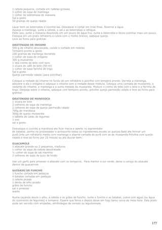 1 cebola pequena, cortada em rodelas grossas
1 colher de sopa de manteiga
1 colher de sobremesa de maisena
Sal a gosto
50 gramas de queijo ralado

Lavar bem as beterrabas e cozinhá-las. Descascar e cortar em tiras finas. Reserve a água.
Aqueça a manteiga, junte a cebola, o sal e as beterrabas e refogue.
Feito isso, junte a maisena dissolvida em um pouco de água fria. Junte a beterraba e deixe cozinhar mais um pouco.
Coloque em um prato refratário e cubra com o molho branco, salpique queijo.
Leve ao forno para gratinar.

GRATINADO DE INHAME
500 g de inhame descascado, cozido e cortado em rodelas
Tempero pronto a gosto
100 gramas de manteiga derretida
1 colher de sopa de orégano
300 g mussarela
1 lata creme de leite com soro
1 xícara de café de leite (50 ml)
1 colher de sopa farinha de trigo
Sal a gosto
Queijo parmesão ralado (para polvilhar)

Coloque a metade do inhame no fundo de um refratário e polvilhe com tempero pronto. Derreta a manteiga,
adicione a ela o orégano e salpique o inhame com a metade dessa mistura. Coloque uma camada de mussarela, o
restante do inhame, a manteiga e a outra metade da mussarela. Misture o creme de leite com o leite e a farinha de
trigo. Despeje sobre o inhame, salpique com tempero pronto, polvilhe queijo parmesão ralado e leve ao forno para
gratinar.

GRATINADO DE MANDIOCA
1 xícara de leite
2 colheres de sopa de manteiga
2 colheres de sopa de queijo parmesâo ralado
700g de mandioca
300g de queijo mussarela
1 tablete de caldo de legumes
1 ovo
sal a gosto.

Descasque e cozinhe a mandioca ate ficar macia e aperte no espremedor
de batatas. ponha no processador e acrescente todos os ingredientes.exceto os queijos.Bata ate formar um
purê.Unte um refratario medio com manteiga e altarne camada de purê com as de mussarela.Polvilha com queijo
ralado e leve ao forno por 25 minuto ou ate dourar bem.

GUACAMOLE
1 abacate grande ou 2 pequenos, maduros
1 colher de sopa de cebola desidratada
½ colher de sopa de sal marinho
2 colheres de sopa de suco de limão

Use um garfo para amasser o abacate com os temperos. Para manter a cor verde, deixe o caroço do abacate
dentro da guacamole.

GUISADO DE FUNCHO
1 funcho cortado em pedaços
4 batatas cortadas em pedaços
1 cebola picada
1 dente de alho picado
grãos de funcho
sal e pimenta
azeite

Numa caçarola doure o alho, a cebola e os grãos de funcho. Junte o funcho e as batatas, cubra com água (ou água
do cozimento de legumes) e tempere. Espere que ferva e depois deixe em fogo baixo cerca de meia hora. Este prato
pode ser servido com empadas, almôndegas de cereais ou leguminosas.




                                                                                                              177
 