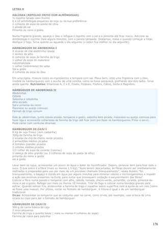 LETRA H

HALUSKA (REPOLHO FRITO COM ALMÔNDEGAS)
½ repolho fatiado bem fininho
8 a 10 almôndegas pequenas de soja ou de sua preferência
2 colheres de sopa de azeite de oliva
1 pitada de sal
Pimenta do reino a gosto

Numa frigideira grande, aqueça o óleo e refogue o repolho com o sal e a pimenta até ficar macio. Adicione as
almôndegas e cozinhe mais alguns minutos, com a panela tampada. Destampe, mexa e quando começar a fritar,
desligue o fogo. Sirva quente ou aguarde o dia seguinte (o sabor fica melhor no dia seguinte).

HAMBÚRGUER DE ABOBRINHA I
4 xícaras de chá abobrinha ralada
2 dentes de alho
8 colheres de sopa de farinha de trigo
1 colher de sopa de maionese
industrializada
1 colher (sobremesa) de salsa
Sal a gosto
4 colheres de sopa de óleo

Em uma tigela, misture todos os ingredientes e tempere com sal. Mexa bem. Unte uma frigideira com o óleo,
modele os hambúrgueres com o auxílio de uma concha, como se fosse panqueca, grelhando dos dois lados. Sirva
ainda quente. Nutrientes: Vitaminas A, C e E, Folato, Potássio, Fósforo, Cálcio, Sódio e Magnésio.

HAMBÚGUER DE ABOBRINHA II
Abobrinhas
Cebola
Salsinha e cebolinha
Alho socado
Sal e pimenta-do-reino
Maionese ou queijo cremoso
Farinah de trigo comum

Rale as abobrinhas, junte cebola picada, temperos a gosto, salsinha bem picada, maionese ou queijo cremoso para
fazer liga e acrescente colheradas de farinha de trigo até ficar bom pra fazer os hambúrgueres. Fritar e servir.
Pode variar com verduras diversas.

HAMBÚRGUER DE CAJU I
8 Kg de caju fresco (sem castanha)
300g de farinha de trigo
2 xícaras de chá de cheiro verde picados
2 pimentões médios picados
4 tomates grandes picados
2 cebolas médias picadas
1/2 colher de sopa de corante (colorau)
1 cabeça de alho grande (ou 3 colheres de sopa de pasta de alho)
pimenta-do-reino a gosto
sal a gosto

Lavar bem os cajus, acrescentar um pouco de água e bater do liquidificador. Depois, peneirar bem para tirar todo o
suco. O que sobra é a fibra (mais ou menos 1,5 Kg). "Após serem descartadas, as fibras devem ser imediatamente
resfriadas e preparadas para uso por meio de um processo chamado branqueamento", relata Rubem."No
branqueamento, o bagaço é cozido em água por alguns minutos para eliminar odores e microorganismos e impedir
a ação das enzimas presentes na fruta, para evitar que provoquem oxidação e escurecimento das fibras".
Colocar a fibra numa panela e temperar com alho, cebola, tomate, cheiro-verde, pimentão, corante, pimenta-do-
reino e sal a gosto. Refogar por mais ou menos 10 minutos. Tirar do fogo e colocar numa bandeja grande para
esfriar. Quando estiver fria, acrescentar a farinha de trigo e espalhar sobre superfície com a ajuda de um rolo (como
se fosse uma massa). Por último, cortar no formato de hambúrguer. A fritura é igual a de um hambúrguer
tradicional.
Dicas: Acrescentar os temperos que se costuma usar na carne, como ervas, por exemplo; usar a boca de uma
xícara ou copo para dar o formato de hambúrguer.

HAMBURGER DE CAJU II
500 g de carne básica de caju
2 ovos pequenos
Farinha de trigo o quanto baste ( mais ou menos 4 colheres de sopa)
Farinha de rosca para polvilhar


                                                                                                                 178
 