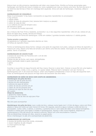 Misture bem os três primeiros ingredientes até obter uma massa firme. Polvilhe as formas apropriadas para
hamburger com farinha de rosca e modele-os. Leve a geladeira por mais ou menos uma hora. Na hora de servir é
só retirá-los das formas e fritar em manteiga bem aquecida. Sirva com pão de hamburger, maionese, alface e
tomate.

HAMBURGUER DE COGUMELO
Passe no processador ½ Kg nozes e acrescente os seguintes ingredientes no processador:
½ Kg cenoura
1 cebola média
1 colher de sopa de adoçante (mel, banana bem madura ou passas)
1 colher de sopa de óleo
1 a 2 colheres de sopa de tempero seco
sal marinho a gosto
2 a 3 colheres de levedo (opcional)

Se a mistura não ficar firme o bastante, acrescente 1 ou 2 dos seguintes ingredientes: alho em pó, cebola em pó,
flocos de salsa seca, levedo, farinha de linhaça.
Forme porções em forma de hambúrguer. Corte em rodelas 2 grandes tomates maduros e 1 cebola grande.

Tenha pronto o seguinte:
10 pequenos ou 5 grandes cogumelos abertos ao meio.
10 folhas de espinafre fresco

Forme os hambúrgueres dessa forma: coloque uma parte do cogumelo num prato, coloque as folhas de espinafre, a
mistura em cima, depois uma fatia de tomate e por último uma fatia de cebola. Você pode unir seu sanduíche com
palitos. Serve 10 pessoas.

HAMBURGUER DE COUVE-FLOR
3 xícaras de couve-flor em florzinha com 1 cm de talo
1/3 xícara de leite
9 fatias de pão de forma, sem casca, esmigalhadas
Queijo parmesão ralado a gosto (opcional)
1 gema
1 ovo

Cozinhar a couve-flor em água fervente até ficar macia. Escorrer e picar bem. Colocar a couve-flor em uma tigela e
juntar com o pão, o leite, o ovo, a gema, e o queijo ralado. Misturar bem e temperar com sal. Formar os
hambúrgueres com ¼ de xícara da mistura. Untar uma frigideira antiaderente e levar ao fogo até esquentar bem.
Fritar os hambúrgueres aos poucos em fogo baixo até dourarem dos dois lados.

HAMBURGER DE GRÃO DE BICO COM CHIPS DE ABOBRINHA
Hambúrguer de grão-de-bico
2 xícaras de chá de grão-de-bico
3 dentes de alho descascados
2 colheres de sopa de tahine
1 colher de chá de cominho em pó
1 colher de chá de pimenta síria
6 colheres de sopa de óleo de soja
sal a gosto
Chips de abobrinha
1 abobrinha média fatiada
1/2 xícara de chá de óleo de soja para fritar
sal a gosto

Pão sírio para acompanhar

Hambúrguer de grão-de-bico: Lave o grão-de-bico, coloque numa tigela com 1,5 litro de água, cubra com filme
plástico e deixe de molho por pelo menos 24 horas. Em seguida, escorra a água e coloque o grão-de-bico no
processador. Junte o alho, o tahine, o cominho, a pimenta síria e o sal e bata até obter uma massa homogênea.
Transfira a massa para uma tigela e modele 4 hambúrgueres. Aqueça o óleo numa frigideira, disponha os
hambúrgueres e frite até dourar de maneira uniforme. Retire com uma escumadeira e reserve.
Frite as abobrinhas imersas em óleo, escorra no papel pardo.
Sirva o hambúrguer no pão sírio acompanhado da abobrinha.

HAMBURGUER DE LENTILHA
2 xícaras de lentilha escorrida cozida, amassada
1 xícara migalhas de pão integral
½ xícara germe de trigo
Sal a gosto


                                                                                                               179
 