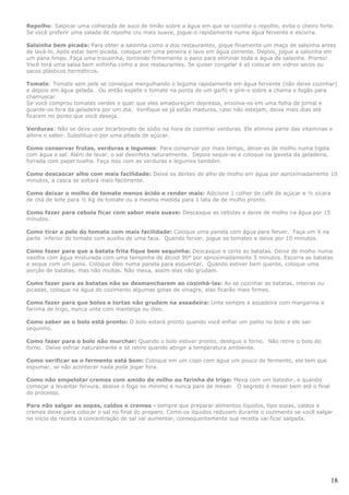 Repolho: Salpicar uma colherada de suco de limão sobre a água em que se cozinha o repolho, evita o cheiro forte.
Se você preferir uma salada de repolho cru mais suave, jogue-o rapidamente numa água fervente e escorra.

Salsinha bem picada: Para obter a salsinha como a dos restaurantes, pique finamente um maço de salsinha antes
de lavá-lo. Após estar bem picada, coloque em uma peneira e lave em água corrente. Depois, jogue a salsinha em
um pano limpo. Faça uma trouxinha, torcendo firmemente o pano para eliminar toda a água da salsinha. Pronto!
Você terá uma salsa bem soltinha como a dos restaurantes. Se quiser congelar é só colocar em vidros secos ou
sacos plásticos herméticos.

Tomate: Tomate sem pele se consegue mergulhando o legume rapidamente em água fervente (não deixe cozinhar)
e depois em água gelada. Ou então espete o tomate na ponta de um garfo e gire-o sobre a chama o fogão para
chamuscar.
Se você comprou tomates verdes e quer que eles amadureçam depressa, envolva-os em uma folha de jornal e
guarde-os fora da geladeira por um dia. Verifique se já estão maduros, caso não estejam, deixe mais dias até
ficarem no ponto que você deseja.

Verduras: Não se deve usar bicarbonato de sódio na hora de cozinhar verduras. Ele elimina parte das vitaminas e
altera o sabor. Substitua-o por uma pitada de açúcar.

Como conservar frutas, verduras e legumes: Para conservar por mais tempo, deixe-as de molho numa tigela
com água e sal. Além de lavar, o sal desinfeta naturalmente. Depois seque-as e coloque na gaveta da geladeira,
forrada com papel toalha. Faça isso com as verduras e legumes também.

Como descascar alho com mais facilidade: Deixe os dentes de alho de molho em água por aproximadamente 10
minutos, a casca se soltará mais facilmente.

Como deixar o molho de tomate menos ácido e render mais: Adicione 1 colher de café de açúcar e ½ xícara
de chá de leite para ½ Kg de tomate ou a mesma medida para 1 lata de de molho pronto.

Como fazer para cebola ficar com sabor mais suave: Descasque as cebolas e deixe de molho na água por 15
minutos.

Como tirar a pele do tomate com mais facilidade: Coloque uma panela com água para ferver. Faça um X na
parte inferior do tomate com auxílio de uma faca. Quando ferver, jogue os tomates e deixe por 10 minutos.

Como fazer para que a batata frita fique bem sequinha: Descasque e corte as batatas. Deixe de molho numa
vasilha com água misturada com uma tampinha de álcool 90° por aproximadamente 5 minutos. Escorra as batatas
e seque com um pano. Coloque óleo numa panela para esquentar. Quando estiver bem quente, coloque uma
porção de batatas, mas não muitas. Não mexa, assim elas não grudam.

Como fazer para as batatas não se desmancharem ao cozinhá-las: Ao se cozinhar as batatas, inteiras ou
picadas, coloque na água do cozimento algumas gotas de vinagre, elas ficarão mais firmes.

Como fazer para que bolos e tortas não grudem na assadeira: Unte sempre a assadeira com margarina e
farinha de trigo, nunca unte com manteiga ou óleo.

Como saber se o bolo está pronto: O bolo estará pronto quando você enfiar um palito no bolo e ele sair
sequinho.

Como fazer para o bolo não murchar: Quando o bolo estiver pronto, desligue o forno. Não retire o bolo do
forno. Deixe esfriar naturalmente e só retire quando atingir a temperatura ambiente.

Como verificar se o fermento está bom: Coloque em um copo com água um pouco de fermento, ele tem que
espumar, se não acontecer nada pode jogar fora.

Como não empelotar cremes com amido de milho ou farinha de trigo: Mexa com um batedor, e quando
começar a levantar fervura, abaixe o fogo no mínimo e nunca pare de mexer. O segredo é mexer bem até o final
do processo.

Para não salgar as sopas, caldos e cremes - sempre que preparar alimentos líquidos, tipo sopas, caldos e
cremes deixe para colocar o sal no final do preparo. Como os líquidos reduzem durante o cozimento se você salgar
no início da receita a concentração de sal vai aumentar, consequentemente sua receita vai ficar salgada.




                                                                                                                 18
 