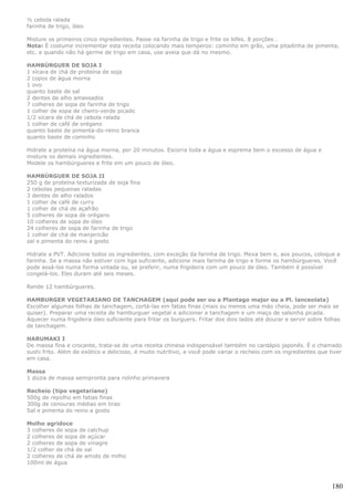 ½ cebola ralada
farinha de trigo, óleo

Misture os primeiros cinco ingredientes. Passe na farinha de trigo e frite os bifes. 8 porções .
Nota: É costume incrementar esta receita colocando mais temperos: cominho em grão, uma pitadinha de pimenta,
etc. e quando não há germe de trigo em casa, use aveia que dá no mesmo.

HAMBÚRGUER DE SOJA I
1 xícara de chá de proteína de soja
2 copos de água morna
1 ovo
quanto baste de sal
2 dentes de alho amassados
7 colheres de sopa de farinha de trigo
1 colher de sopa de cheiro-verde picado
1/2 xícara de chá de cebola ralada
1 colher de café de orégano
quanto baste de pimenta-do-reino branca
quanto baste de cominho

Hidrate a proteína na água morna, por 20 minutos. Escorra toda a água e esprema bem o excesso de água e
misture os demais ingredientes.
Modele os hambúrgueres e frite em um pouco de óleo.

HAMBÚRGUER DE SOJA II
250 g de proteína texturizada de soja fina
2 cebolas pequenas raladas
3 dentes de alho ralados
1 colher de café de curry
1 colher de chá de açafrão
5 colheres de sopa de orégano
10 colheres de sopa de óleo
24 colheres de sopa de farinha de trigo
1 colher de chá de manjericão
sal e pimenta do reino a gosto

Hidrate a PVT. Adicione todos os ingredientes, com exceção da farinha de trigo. Mexa bem e, aos poucos, coloque a
farinha. Se a massa não estiver com liga suficiente, adicione mais farinha de trigo e forme os hambúrgueres. Você
pode assá-los numa forma untada ou, se preferir, numa frigideira com um pouco de óleo. Também é possível
congelá-los. Eles duram até seis meses.

Rende 12 hambúrgueres.

HAMBURGER VEGETARIANO DE TANCHAGEM (aqui pode ser ou a Plantago major ou a Pl. lanceolata)
Escolher algumas folhas de tanchagem, cortá-las em fatias finas (mais ou menos uma mäo cheia, pode ser mais se
quiser). Preparar uma receita de hamburguer vegetal e adicionar a tanchagem e um maço de salsinha picada.
Aquecer numa frigideira óleo suficiente para fritar os burguers. Fritar dos dois lados até dourar e servir sobre folhas
de tanchagem.

HARUMAKI I
De massa fina e crocante, trata-se de uma receita chinesa indispensável também no cardápio japonês. É o chamado
sushi frito. Além de exótico e delicioso, é muito nutritivo, e você pode variar o recheio com os ingredientes que tiver
em casa.

Massa
1 dúzia de massa semipronta para rolinho primavera

Recheio (tipo vegetariano)
500g de repolho em fatias finas
300g de cenouras médias em tiras
Sal e pimenta do reino a gosto

Molho agridoce
3 colheres de sopa de catchup
2 colheres de sopa de açúcar
2 colheres de sopa de vinagre
1/2 colher de chá de sal
2 colheres de chá de amido de milho
100ml de água



                                                                                                                   180
 