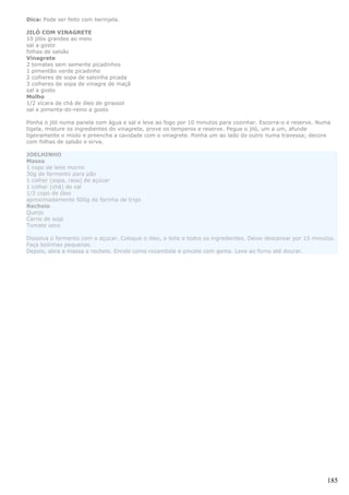 Dica: Pode ser feito com berinjela.

JILÓ COM VINAGRETE
10 jilós grandes ao meio
sal a gosto
folhas de salsão
Vinagrete
2 tomates sem semente picadinhos
1 pimentão verde picadinho
2 colheres de sopa de salsinha picada
3 colheres de sopa de vinagre de maçã
sal a gosto
Molho
1/2 xícara de chá de óleo de girassol
sal e pimenta-do-reino a gosto

Ponha o jiló numa panela com água e sal e leve ao fogo por 10 minutos para cozinhar. Escorra-o e reserve. Numa
tigela, misture os ingredientes do vinagrete, prove os temperos e reserve. Pegue o jiló, um a um, afunde
ligeiramente o miolo e preencha a cavidade com o vinagrete. Ponha um ao lado do outro numa travessa; decore
com folhas de salsão e sirva.

JOELHINHO
Massa
1 copo de leite morno
30g de fermento para pão
1 colher (sopa, rasa) de açúcar
1 colher (chá) de sal
1/2 copo de óleo
aproximadamente 500g de farinha de trigo
Recheio
Queijo
Carne de soja
Tomate seco

Dissolva o fermento com o açúcar. Coloque o óleo, o leite e todos os ingredientes. Deixe descansar por 15 minutos.
Faça bolinhas pequenas.
Depois, abra a massa e recheie. Enrole como rocambole e pincele com gema. Leve ao forno até dourar.




                                                                                                               185
 