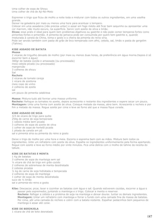 Uma colher de sopa de Shoyu
Uma colher de chá de Aji-No-Moto

Espremer o trigo que ficou de molho a noite toda e misturar com todos os outros ingredientes, em uma vasilha
grande.
Deixar na geladeira por mais ou menos uma hora para acentuar o tempero.
Colocar em uma assadeira (não precisa untar) e assar em fogo médio até ficar bem sequinho ou apresentar uma
cor marrom, não muito escuro, na superfície. Servir com azeite de oliva e limão.
Dicas: esse prato é ideal para quem tem problemas digetivos ou gastrite e não pode comer temperos fortes como
pimentas fortes e pimentão. A pimenta da jamaica pode ser consumida por quem tem gastrite e, quando
misturada à canela da China, toma o gosto e o cheira da pimenta do reino síria.
Pode ser sevido também com pasta de grão de bico temperada com alho, cebola, sal, limão e pasta de gergelim
(Tahine).

KIBE ASSADO DE BATATA
Massa
2 xícaras de triguilho deixado de molho (por mais ou menos duas horas, de preferência em água morna.Depois é só
escorrer bem a água)
300gr de batata cozida e amassada (ou processada)
meia cebola picada (ou processada)
manjericão
3 colheres de shoyu
Sal
Recheio
2 xícaras de tomate cereja
1 xícara de azeitona
meio copo de vinho
2 colheres de azeite
sal
um pouco de pimenta calabresa

Massa: Mistura tudo até formar uma massa uniforme.
Recheio: Refogue os tomates no azeite, depois acrescente o restante dos ingredientes e espere secar um pouco.
Montagem: Unte uma forma com azeite de oliva. Coloque metade da massa, abra bem. Acrescente o recheio e por
fim a metade da massa. Regue azeite por cima e leve ao forno até que a massa fique corada.

KIBE ASSADO DE SOJA
3/4 de xícara de trigo para quibe
250g de carne de soja temperada
1 cebola média bem picada
3 colheres de sopa de azeite de oliva
1 colher de sopa de hortelã picada
1 pitada de canela em pó
sal e pimenta síria ou pimenta do reino a gosto

Deixe o trigo de molho por uma hora e meia. Escorra e esprema bem com as mãos. Misture bem todos os
ingredientes. Unte um refratário com azeite de oliva. Espalhe os ingredientes uniformemente pela forma apertando.
Regue com azeite e leve ao forno médio por vinte minutos. Fica uma delícia com o molho de tahine da receita do
tabule.

KIBE DE BATATAS E MENTA
1 Kg de batatas
3 colheres de sopa de manteiga sem sal
½ xícara de chá de trigo em grão cozido
2 colheres de sobremesa de menta desidratada
2 cebolas picadas
½ kg de carne de soja hidratada e temperada
2 colheres de sopa de manteiga
1 colher de sopa de menta desidratada
suco de ½ limão
sal e pimenta-do-reino a gosto

Kibe: Descascar, picar, lavar e cozinhar as batatas com água e sal. Quando estiverem cozidas, escorrer a água e
    passar pelo espremedor, juntando a manteiga e o trigo. Colocar a menta e reservar.
    Recheio: Refogar a cebola e a proteína de soja na manteiga e deixar dourar. Juntar os demais ingredientes.
    Montagem: Untar um refratário com manteiga e forrar o fundo com uma camada fina de massa de batatas.
    Por cima, pôr uma camada do recheio e cobrir com a batata restante. Espalhar pedacinhos bem pequenos de
    manteiga e assar até corar.

KIBE DE BERINJELA
1 xícara de chá de leite desnatado

                                                                                                              187
 