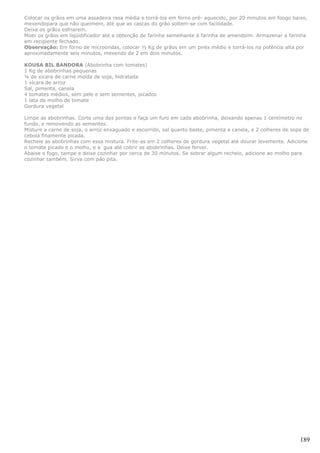Colocar os grãos em uma assadeira rasa média e torrá-los em forno pré- aquecido, por 20 minutos em foogo baixo,
mexendopara que não queimem, até que as cascas do grão soltem-se com facilidade.
Deixe os grãos esfriarem.
Moer os grãos em liqüidificador até a obtenção de farinha semelhante à farinha de amendoim. Armazenar a farinha
em recipiente fechado.
Observação: Em forno de microondas, colocar ½ Kg de grãos em um piréx médio e torrá-los na potência alta por
aproximadamente seis minutos, mexendo de 2 em dois minutos.

KOUSA BIL BANDORA (Abobrinha com tomates)
1 Kg de abobrinhas pequenas
¼ de xícara de carne moída de soja, hidratada
1 xícara de arroz
Sal, pimenta, canela
4 tomates médios, sem pele e sem sementes, picados
1 lata de molho de tomate
Gordura vegetal

Limpe as abobrinhas. Corte uma das pontas e faça um furo em cada abobrinha, deixando apenas 1 centímetro no
fundo, e removendo as sementes.
Misture a carne de soja, o arroz enxaguado e escorrido, sal quanto baste, pimenta e canela, e 2 colheres de sopa de
cebola finamente picada.
Recheie as abobrinhas com essa mistura. Frite-as em 2 colheres de gordura vegetal até dourar levemente. Adicione
o tomate picado e o molho, e a´gua até cobrir as abobrinhas. Deixe ferver.
Abaixe o fogo, tampe e deixe cozinhar por cerca de 30 minutos. Se sobrar algum recheio, adicione ao molho para
cozinhar também. Sirva com pão pita.




                                                                                                               189
 