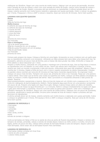 retângular de 30x40cm. Regar com uma concha de molho branco. Salpicar com um pouco de parmesão. Arrumar
outra camada de tiras de massa e cobrir com uma camada de molho de funghi, colocar outra camada de massa e
outra de molho de funghi. Repetir o processo até que terminem os ingredientes. A última camada dever ser de
massa, coberta somente com molho branco restante e salpicada com queijo parmesão. Cobrir e colocar na geladeira
por 3 horas. Preaquecer o forno a 200º e colocar a lasanha. Assar por cerca de 30 minutos. Servir bem quente.

LASANHA AOS QUATRO QUEIJOS
Massa
5 ovos
500g de farinha de trigo
Molho branco
6 colheres de sopa de farinha de trigo
6 colheres de sopa de manteiga
3 xícaras de leite
1 cebola pequena
1 cravo-da-índia
1 folha de louro
sal
pimenta-do-reino branca
noz-moscada
Para a montagem
150 g de queijo gorgonzola
300g de mussarela em um só pedaço
200g de queijo Provolone em um só pedaço
100g de parmesão ralado
noz-moscada
pimenta-do-reino

Comece pelo preparo da massa. Coloque a farinha em uma tigela. Acrescente os ovos e misture com um garfo para
que os ingredientes comecem a se incorporar. Utilizando as mãos amasse bem para obter uma massa bem lisa. Se
necessário, adicione um pouco mais de farinha, pois a massa não deve grudar nas mãos. Embrulhe a massa em
filme plástico e deixe descansar por 1 hora.
Prepare o molho branco, colocando em uma panela a manteiga com a farinha de trigo, leve ao fogo baixo e misture
os ingredientes com um batedor ou uma colher de pau. Assim que estiver bem misturado e começar a ferver,
misture por mais um minuto e acrescente o leite aos poucos, misturando bem para não empelotar. Abaixe o fogo e
cozinhe por 5 minutos. Espete a folha de louro com o cravo e espete novamente na cebola (descascada). Coloque
na panela e deixe cozinhar por cerca de 20 minutos em fogo baixo mexendo regularmente. Se engrossar muito
coloque um pouco mais de leite. Tempere com pouco sal, pimenta-do-reino e noz moscada. Passe por uma peneira
e deixe esfriar. Para evitar que se forme uma crosta na superfície do molho, coloque um filme plástico encostado no
molho ou misture o molho regularmente até esfriar. Rale o provolone e a mussarela utilizando o lado grosso do
ralador. Reserve.
Pique grosseiramente o gorgonzola e reserve. Abra as tiras de massa em um cilindro com a espessura de 2 a 3 mm.
Corte em retângulos de aproximadamente 18x8cm. Ponha bastante água para ferver em uma panela e acrescente
um pouco de sal. Prepare uma tigela com água fria e gelo. Estique 2 panos limpos sobre um plano de trabalho.
Coloque as tiras de massa na água fervente por 1 a 2 minutos. Retire e coloque imediatamente na tigela com água
e gelo para interromper o cozimento. Escorra e arrume sobre os panos para secarem. Unte com a manteiga um
refratário retangular de 30x40cm. Regue com uma concha de molho branco. Salpique com um pouco de mussarela,
provolone, gorgonzola e queijo parmesão. Arrume outra camada de tiras de massa e repita o processo até que
terminem os ingredientes.
A última camada dever ser de massa, coberta somente com molho branco e salpicada com queijo parmesão. Cubra
e coloque na geladeira por 3 horas. Pré-aqueça o forno a 200º e coloque a lasanha. Asse por cerca de 30 minutos.
Sirva bem quente.

LASANHA DE BERINJELA I
2 berinjelas
1 tomate
1 pimentão
1 cebola
milho verde, ervilha
azeite
extrato de tomate e orégano

Corte as berinjelas em fatias e frite-as no azeite de oliva ao ponto de ficarem douradinhas. Prepare o recheio com
tempero de tomate, pimentão, cebola e extrato de tomate depois misture ao milho verde e à ervilha. Arrume uma
tigela, ponha um pouco de óleo, coloque alma camada de berinjela fatiada e outra de tempero. Depois cubra com
mais berinjelas. Deixe assar até as berinjelas ficarem meio derretidas.

LASANHA DE BERINJELA II
2 berinjelas médias cortadas em tiras finas
1 dente de alho amassado
1 cebola média picada

                                                                                                                192
 