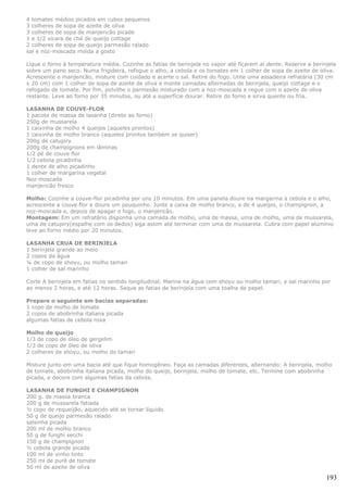 4 tomates médios picados em cubos pequenos
3 colheres de sopa de azeite de oliva
3 colheres de sopa de manjericão picado
1 e 1/2 xícara de chá de queijo cottage
2 colheres de sopa de queijo parmesão ralado
sal e noz-moscada moída a gosto

Ligue o forno à temperatura média. Cozinhe as fatias de berinjela no vapor até ficarem al dente. Reserve a berinjela
sobre um pano seco. Numa frigideira, refogue o alho, a cebola e os tomates em 1 colher de sopa de azeite de oliva.
Acrescente o manjericão, misture com cuidado e acerte o sal. Retire do fogo. Unte uma assadeira refratária (30 cm
x 20 cm) com 1 colher de sopa de azeite de oliva e monte camadas alternadas de berinjela, queijo cottage e o
refogado de tomate. Por fim, polvilhe o parmesão misturado com a noz-moscada e regue com o azeite de oliva
restante. Leve ao forno por 35 minutos, ou até a superfície dourar. Retire do forno e sirva quente ou fria.

LASANHA DE COUVE-FLOR
1 pacote de massa de lasanha (direto ao forno)
250g de mussarela
1 caixinha de molho 4 queijos (aqueles prontos)
1 caixinha de molho branco (aqueles prontos também se quiser)
200g de catupiry
200g de champignons em lâminas
1/2 pé de couve flor
1/2 cebola picadinha
1 dente de alho picadinho
1 colher de margarina vegetal
Noz-moscada
manjericão fresco

Molho: Cozinhe a couve-flor picadinha por uns 10 minutos. Em uma panela doure na margarina a cebola e o alho,
acrescente a couve flor e doure um pouquinho. Junte a caixa de molho branco, a de 4 queijos, o champignon, a
noz-moscada e, depois de apagar o fogo, o manjericão.
Montagem: Em um refratário disponha uma camada de molho, uma de massa, uma de molho, uma de mussarela,
uma de catupiry(espalhe com os dedos) siga assim até terminar com uma de mussarela. Cubra com papel alumínio
leve ao forno médio por 20 minutos.

LASANHA CRUA DE BERINJELA
1 berinjela grande ao meio
2 copos da água
¼ de copo de shoyu, ou molho tamari
1 colher de sal marinho

Corte A berinjela em fatias no sentido longitudinal. Marine na água com shoyu ou molho tamari, e sal marinho por
ao menos 2 horas, e até 12 horas. Seque as fatias de berinjela com uma toalha de papel.

Prepare o seguinte em bacias separadas:
1 copo de molho de tomate
2 copos de abobrinha italiana picada
algumas fatias de cebola roxa

Molho de queijo
1/3 de copo de óleo de gergelim
1/3 de copo de óleo de oliva
2 colheres de shoyu, ou molho do tamari

Misture junto em uma bacia até que fique homogêneo. Faça as camadas diferentes, alternando: A berinjela, molho
de tomate, abobrinha italiana picada, molho do queijo, berinjela, molho de tomate, etc. Termine com abobrinha
picada, e decore com algumas fatias da cebola.

LASANHA DE FUNGHI E CHAMPIGNON
200 g. de massa branca
200 g de mussarela fatiada
½ copo de requeijão, aquecido até se tornar líquido
50 g de queijo parmesão ralado
salsinha picada
200 ml de molho branco
50 g de funghi secchi
150 g de champignon
½ cebola grande picada
100 ml de vinho tinto
250 ml de purê de tomate
50 ml de azeite de oliva

                                                                                                                193
 