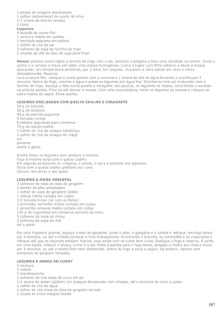 1 pitada de orégano desidratado
1 colher (sobremesa) de azeite de oliva
1/2 xícara de chá de cerveja
1 clara
Legumes
4 buquês de couve-flor
1 cenoura média em palitos
1 berinjela pequena em palitos
1 colher de chá de sal
3 colheres de sopa de farinha de trigo
2 xícaras de chá de óleo de soja para fritar

Massa: peneire numa tigela a farinha de trigo com o sal, adicione o orégano e faça uma cavidade no centro. Junte o
azeite e a cerveja e mexa até obter uma massa homogênea. Cubra a tigela com filme plástico e deixe a massa
descansar, em temperatura ambiente, por 1 hora. Em seguida, incorpore a clara batida em neve e mexa
delicadamente. Reserve.
Lave a couve-flor, coloque-a numa panela com a cenoura e 1 xícara de chá de água fervente e cozinhe por 4
minutos. Retire do fogo, escorra a água e passe os legumes por água fria. Polvilhe-os com sal misturado com a
farinha de trigo. Aqueça o óleo numa panela e mergulhe, aos poucos, os legumes na massa, escorrendo o excesso
na própria panela. Frite-os até dourar a massa. Com uma escumadeira, retire os legumes da panela e coloque-os
sobre toalha de papel. Sirva quente.

LEGUMES GRELHADOS COM QUEIJO COALHO E VINAGRETE
50 g de brócolis
50 g de abóbora
40 g de palmito pupunha
6 tomates cereja
6 cebolas pequenas para conserva
70 g de queijo coalho
1 colher de chá de vinagre balsâmico
1 colher de chá de vinagre de maçã
sal
pimenta
azeite a gosto

Grelhe todos os legumes sem gordura e reserve.
Faça a mesma coisa com o queijo coalho.
Em seguida acrescente os vinagres, o azeite, o sal e a pimenta aos legumes.
Sirva com o queijo coalho grelhado por cima.
Decore com ervas a seu gosto.

LEGUMES À MODA ORIENTAL
3 colheres de sopa de óleo de gergelim
2 dentes de alho amassados
1 colher de sopa de gengibre ralado
1 cebola média cortada em cubos
1/2 brócolis limpo (só com as flores)
1 pimentão vermelho médio cortado em cubos
1 pimentão amarelo médio cortado em cubos
150 g de cogumelos em conserva partidos ao meio
5 colheres de sopa de shoyu
3 colheres de sopa de mel
sal a gosto

Em uma frigideira grande, aqueça o óleo de gergelim, junte o alho, o gengibre e a cebola e refogue, em fogo baixo,
por 4 minutos, ou até a cebola começar a ficar transparente. Acrescente o brócolis, os pimentões e os cogumelos e
refogue até que os legumes estejam macios, mas ainda com as cores bem vivas. Desligue o fogo e reserve. À parte,
em uma tigela, misture o shoyu, o mel e o sal. Volte a panela para o fogo baixo, despeje o molho por cima e mexa
por 4 minutos, ou até o molho ficar bem distribuído. Retire do fogo e sirva a seguir. Se preferir, decore com
sementes de gergelim torradas.

LEGUMES E ARROZ AO CURRY
1 cenoura
1 cebola
1 mandioquinha
2 colheres de chá rasas de curry em pó
1/2 xícara de seitan (glúten) em pedaços temperado com vinagre, sal e pimenta do reino a gosto
1 colher de chá de água
1 colher de chá cheia de óleo de gergelim torrado
1 xícara de arroz integral cozido


                                                                                                              197
 