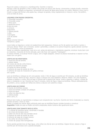 Pique em cubos a cenoura e a mandioquinha. Cozinhe e reserve.
Aqueça o óleo de gergelim e frite o seitan (ele gruda um pouco) até dourar. Acrescente a cebola picada, mexendo
por 2 minutos. Coloque os legumes e acrescente um pouco de água para formar um molho. Misture o curry com o
missô e a água até formar uma pasta lisa, coloque na panela, mexa rapidamente e misture o arroz. Se preferir,
sirva ao lado do arroz.

LEGUMES COM MASSA ORIENTAL
½ Pimentão vermelho
½ Pimentão verde
2 Alhos-poró
1 abobrinha tenra
brotos de soja
1 cenoura
Cogumelos
1 cebola grande
1 alho
1 beringela
1 fio de azeite
salsa
Massa oriental (lámen)
Temperos a gosto

Lavar todos os legumes e cortar em pedacinhos bem pequenos. Colocar um fio de azeite num tacho e juntar a
cenoura, deixar "fritar" por 5 minutos. Juntar o pimentão, a cebola e os outros tmeperos a gosto (deixar cozinhar
por 10 minutos). Prove os temperos.
Juntar os restante ingredientes, mas um a um, antes de adicionar o ingrediente seguinte, envolver muito bem com
os restantes, mexendo de forma delicada, para não ficar com aspecto "mastigado".
A massa oriental, é só deixar ferver a água, com o fogão apagado, colocar as placas necessárias e separar os fios
todos com um garfo.

LENTILHA NA MOSTARDA
1 xícara de chá de lentilha
1 cebola ralada
1/2 xícara de chá de vinho branco
6 ramos de salsinha picados
10 folhas de sálvia picadas
5 colheres de sopa de azeite de oliva
5 colheres de sopa de mostarda em grãos cremosa
sal a gosto

Lave as lentilhas e coloque-as em uma panela. Junte 1 litro de água e cozinhe por 40 minutos, ou até as lentilhas
ficarem macias. Retire do fogo, escorra a água e coloque em uma saladeira. Reserve. Molho: em uma frigideira,
coloque a cebola e o vinho, leve ao fogo e cozinhe até a cebola ficar macia. Junte a salsinha, a sálvia, o azeite de
oliva, a mostarda e o sal. Cozinhe por mais 5 minutos, retire do fogo e regue as lentilhas. Misture delicadamente.
Se preferir, sirva a salada em folhas de endívia e decore com salsinha crespa.

LENTILHAS AO FORNO
4 xícaras de lentilhas cozidas
1 xícara de tomate cortado em pedaços
1 xícara de água
1 colher de sopa de óleo
1 cebola picada
alho e sal q. b.

Misture bem todos os ingredientes e coloque num recipiente de ir ao forno. Cozinhe em forno moderado ou mesmo
brando durante 1 hora ou mais.
Tenha o cuidado de colocar água suficiente para que as lentilhas fiquem úmidas durante a cozedura.
Sugestão: Feijão de soja ou feijão vermelho preparados desta maneira são igualmente bons.

LENTILHAS COM TOMATE SECO E FETA
1 ½ xícaras de lentilhas secas, escolhidas e lavadas
¼ de xícara de tomates secos
1 colher de chá do óleo dos tomates secos
2 colheres de sopa de azeite de oliva
2 colheres de sopa de vinagre branco
¼ de colher de chá de tomilho
½ xícara de queijo Feta esmigalhado

Numa panela grande leve ao fogo água, uma colher de chá de sal e as lentilhas. Espere ferver, abaixe o fogo e
cozinhe por 20 minutos com a panela tampada.
                                                                                                                   198
 