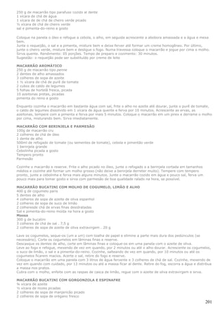 250 g de macarrão tipo parafuso cozido al dente
1 xícara de chá de água
1 xícara de de chá de cheiro verde picado
½ xícara de chá de cheiro verde
sal e pimenta-do-reino a gosto

Coloque na panela o óleo e refogue a cebola, o alho, em seguida acrescente a abobora amassada e a água e mexa
bem.
Junte o requeijão, o sal e a pimenta, misture bem e deixe ferver até formar um creme homogêneo. Por último,
junte o cheiro verde, misture bem e desligue o fogo. Numa travessa coloque o macarrão e jogue por cima o molho.
Sirva quente. Rendimento: 05 porções. Tempo de preparo e cozimento: 30 minutos.
Sugestão: o requeijão pode ser substituído por creme de leite

MACARRÃO AROMÁTICO
250 g de macarrão tipo penne
2 dentes de alho amassados
3 colheres de sopa de azeite
1 ½ xícara de chá de purê de tomate
2 cubos de caldo de legumes
5 folhas de hortelã fresca, picada
10 azeitonas pretas, picadas
pimenta do reino a gosto

Enquanto cozinha o macarrão em bastante água com sal, frite o alho no azeite até dourar, junte o purê de tomate,
o caldo de legumes dissolvido em 1 xícara de água quente e ferva por 10 minutos. Acrescente as ervas, as
azeitonas, tempere com a pimenta e ferva por mais 5 minutos. Coloque o macarrão em um pirex e derrame o molho
por cima, misturando bem. Sirva imediatamente.

MACARRÃO COM BERINJELA E PARMESÃO
100g de macarrão cru
2 colheres de chá de óleo
1 dente de alho
500ml de refogado de tomate (ou sementes de tomate), cebola e pimentão verde
1 berinjela grande
Cebolinha picada a gosto
Tempero pronto
Parmesão

Cozinhe o macarrão e reserve. Frite o alho picado no óleo, junte o refogado e a berinjela cortada em tamanhos
médios e cozinhe até formar um molho grosso (não deixe a berinjela derreter muito). Tempere com tempero
pronto, junte a cebolinha e ferva mais alguns minutos. Junte o macarrão cozido em água e pouco sal, ferva um
pouco mais para tomar gosto e sirva com parmesão de boa qualidade ralado na hora, se possível.

MACARRÃO BUCATINI COM MOLHO DE COGUMELO, LIMÃO E ALHO
400 g de cogumelo paris
5 dentes de alho
4 colheres de sopa de azeite de oliva espanhol
2 colheres de sopa de suco de limão
2 colheresde chá de ervas finas desidratadas
Sal e pimenta-do-reino moída na hora a gosto
Massa
300 g de bucatini
3 colheres de chá de sal . 7,5 g
2 colheres de sopa de azeite de oliva extravirgem . 20 g

Lave os cogumelos, seque-os (um a um) com toalha de papel e elimine a parte mais dura dos pedúnculos (se
necessário). Corte os cogumelos em lâminas finas e reserve.
Descasque os dentes de alho, corte em lâminas finas e coloque-os em uma panela com o azeite de oliva.
Leve ao fogo e refogue, mexendo de vez em quando, por 2 minutos ou até o alho dourar. Acrescente os cogumelos,
o suco de limão, o sal e a pimenta-do-reino. Cozinhe, salteando de vez em quando, por 10 minutos ou até os
cogumelos ficarem macios. Acerte o sal, retire do fogo e reserve.
Coloque o macarrão em uma panela com 3 litros de água fervente e 3 colheres de chá de sal. Cozinhe, mexendo de
vez em quando com cuidado, por 13 minutos ou até a massa ficar al dente. Retire do fog, escorra a água e distribua
a massa nos pratos.
Cubra com o molho, enfeite com as raspas de casca de limão, regue com o azeite de oliva extravirgem e sirva.

MACARRÃO BUCATINI COM GORGONZOLA E ESPINAFRE
¾ xícara de azeite
½ xícara de nozes picadas
2 colheres de sopa de manjericão picado
2 colheres de sopa de orégano fresco
                                                                                                                201
 