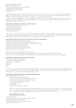 500 g de macarrão bucatini
400 g de espinafre limpo
150 g de queijo gorgonzola esmigalhado
3 dentes de alho amassados
1 pitada de pimenta-do-reino
Sal a gosto

Numa panela grande, ferva 5 litros de água com uma colher de sopa de sal. Junte o macarrão e cozinhe até ficar al
dente. Corte o espinafre em pedaços e reserve. Numa frigideira média, aqueça meia xícara do azeite em fogo
médio. Acrescente o manjericão, o alho, o orégano e refogue por três minutos.
Escorra a massa e despeje-a na mesma panela em que foi cozida. Junte o azeite restante, a mistura de ervas, o
espinafre, o queijo gorgonzola e a pimenta. Misture bem e verifique o sal. Polvilhe com as nozes e decore com
folhas de espinafre antes de servir.

MACARRÃO CABELO DE ANJO AO ALHO E ÓLEO
500 g de macarrão cabelo de anjo
½ xícara de óleo de oliva
3 dentes de alho amassados
6 litros de água fervente
sal e pimenta-do-reino

Fritar o alho no óleo de oliva, em fogo fraco. Enquanto isso, colocar o sal numa panela com água fervente e juntar o
macarrão. Cozinhar; quando pronto, escorrer e reservar ¼ de xícara de água quente. Juntar essa água quente ao
alho, mexer e misturar com o macarrão e a pimenta. Misturar rapidamente e servir.

MACARRÃO CABELO DE ANJO COM FIGOS E RICOTA DEFUMADA
3 colheres de sopa de azeite extra virgem
5 tomates sem pele e sem sementes cortados em tiras
120g de ricota defumada e sem tempero cortada em cubinhos
5 figos cortados em rodelas sem talos
2 colheres de sopa de aceto balsâmico
250g de macarrão cabelo de anjo já cozido
sal e pimenta-do-reino a gosto

Refogue os tomates numa frigideira com azeite.
Quando começarem a desmanchar acrescente os figos e amasse-os até a mistura ficar uniforme.
Junte a ricota, o sal, a pimenta e o aceto balsâmico. Adicione o macarrão à mistura e sirva em seguida.

MACARRÃO CABELO DE ANJO NA MANTEIGA
200 g de macarrão cabelo de anjo
2 colheres de sopa de manteiga
3 dentes de alho fatiados
1 tomate
salsinha
sal

Cozinhar o macarrão conforme instruções da embalagem, com uma pitada de sal. Escorra. Numa frigideira, dourar o
alho na manteiga. Retirar as sementes do tomate e cortar em pedacinhos. Juntar o cabelo de anjo e mexer até
esquentar bem. Verificar o sal. Salpicar salsinha e servir.

MACARRÃO CARAMUJO COM MOLHO DE PROVOLONE
500g de massa tipo caramujo
      3 colheres de sopa de margarina
      200g de queijo provolone ralado não muito fino
      ½ xícara de chá de queijo parmesão ralado
      ½ xícara de chá de creme de leite
      noz-moscada a gosto
      sal a gosto
      pimenta calabresa seca a gosto

      Cozinhe o macarrão tipo caramujo com bastante água, um fio de óleo e sal. Escorra-o e retorne à panela
      com a margarina. Junte os queijos e misture bem. Adicione o creme de leite, tempere com a noz-moscada, o
      sal e a pimenta calabresa. Aqueça para derreter os queijos e sirva imediatamente.

      MACARRÃO CHILI MAC
      250g de macarrão parafuso
1 cebola, picado
2 a 3 dentes de alho, sem pele e finamente picado
1 pimentão pequeno, em cubinhos
3/4 xícara de proteína de sona texturizada
500g de purê de tomate

                                                                                                                202
 