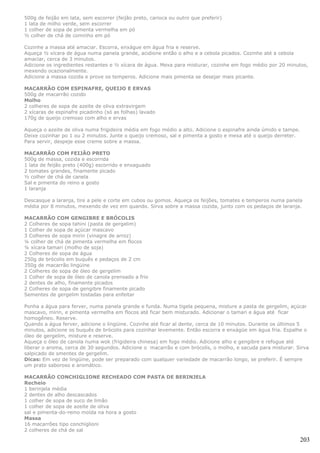 500g de feijão em lata, sem escorrer (feijão preto, carioca ou outro que preferir)
1 lata de milho verde, sem escorrer
1 colher de sopa de pimenta vermelha em pó
½ colher de chá de cominho em pó

Cozinhe a massa até amaciar. Escorra, enxágue em água fria e reserve.
Aqueça ½ xícara de água numa panela grande, acidione então o alho e a cebola picados. Cozinhe até a cebola
amaciar, cerca de 3 minutos.
Adicione os ingredientes restantes e ½ xícara de água. Mexa para misturar, cozinhe em fogo médio por 20 minutos,
mexendo ocazionalmente.
Adicione a massa cozida e prove os temperos. Adicione mais pimenta se desejar mais picante.

MACARRÃO COM ESPINAFRE, QUEIJO E ERVAS
500g de macarrão cozido
Molho
2 colheres de sopa de azeite de oliva extravirgem
2 xícaras de espinafre picadinho (só as folhas) lavado
170g de queijo cremoso com alho e ervas

Aqueça o azeite de oliva numa frigideira média em fogo médio a alto. Adicione o espinafre ainda úmido e tampe.
Deixe cozinhar po 1 ou 2 minutos. Junte o queijo cremoso, sal e pimenta a gosto e mexa até o queijo derreter.
Para servir, despeje esse creme sobre a massa.

MACARRÃO COM FEIJÃO PRETO
500g de massa, cozida e escorrida
1 lata de feijão preto (400g) escorrido e enxaguado
2 tomates grandes, finamente picado
½ colher de chá de canela
Sal e pimenta do reino a gosto
1 laranja

Descasque a laranja, tire a pele e corte em cubos ou gomos. Aqueça os feijões, tomates e temperos numa panela
média por 8 minutos, mexendo de vez em quando. Sirva sobre a massa cozida, junto com os pedaços de laranja.

MACARRÃO COM GENGIBRE E BRÓCOLIS
2 Colheres de sopa tahini (pasta de gergelim)
1 Colher de sopa de açúcar mascavo
3 Colheres de sopa mirin (vinagre de arroz)
¼ colher de chá de pimenta vermelha em flocos
¼ xícara tamari (molho de soja)
2 Colheres de sopa de água
250g de brócolis em buquês e pedaços de 2 cm
350g de macarrão lingüine
2 Colheres de sopa de óleo de gergelim
1 Colher de sopa de óleo de canola prensado a frio
2 dentes de alho, finamente picados
2 Colheres de sopa de gengibre finamente picado
Sementes de gergelim tostadas para enfeitar

Ponha a água para ferver, numa panela grande e funda. Numa tigela pequena, misture a pasta de gergelim, açúcar
mascavo, mirin, e pimenta vermelha em flocos até ficar bem misturado. Adicionar o tamari e água até ficar
homogêneo. Reserve.
Quando a água ferver, adicione o lingüine. Cozinhe até ficar al dente, cerca de 10 minutos. Durante os últimos 5
minutos, adicione os buquês de brócolis para cozinhar levemente. Então escorra e enxágüe em água fria. Espalhe o
óleo de gergelim, misture e reserve.
Aqueça o óleo de canola numa wok (frigideira chinesa) em fogo médio. Adicione alho e gengibre e refogue até
liberar o aroma, cerca de 30 segundos. Adicione o macarrão e com brócolis, o molho, e sacuda para misturar. Sirva
salpicado de smentes de gergelim.
Dicas: Em vez de lingüine, pode ser preparado com qualquer variedade de macarrão longo, se preferir. É sempre
um prato saboroso e aromático.

MACARRÃO CONCHIGLIONE RECHEADO COM PASTA DE BERINJELA
Recheio
1 berinjela média
2 dentes de alho descascados
1 colher de sopa de suco de limão
1 colher de sopa de azeite de oliva
sal e pimenta-do-reino moída na hora a gosto
Massa
16 macarrões tipo conchiglioni
2 colheres de chá de sal

                                                                                                                 203
 
