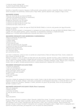 1 xícara de queijo cottage light
½ xícara de parmesão ralado na hora
100g de azeitonas pretas fatiadas

Cozinhe o macarrão e escorra. Aqueça o molho pronto numa panela e junte o macarrão. Deixe o molho ferver.
Junte os queijos e as azeitonas e abaixe para o fogo médio. Quanto aquecer tudo, apague o fogo e sirva.

MACARRÃO DONNA
250 g de macarrão da sua marca preferida
1 brócolis (de preferência híbrido ou americano)
100 g de cogumelo (champignon)
Alcaparras (opcional) e ao seu gosto
3 colheres de sopa de óleo de alho
3 colheres de sopa de óleo de ervas finas
2 colheres de sopa (rasas) de sal

Coloque o macarrão, 1 colher de sopa de ÓLEO DE ERVAS FINAS e o sal em uma panela com água fervendo.
Cozinhe ao dente.
Refogue o brócolis (picado), o champignon e a alcaparra em duas colheres de sopa de ÓLEO DE ERVAS FINAS e sal
a gosto. Em uma panela grande, junte o macarrão, os ingredientes restantes e o ÓLEO DE ALHO.
Refogue por 2 minutos aproximadamente mexendo sem parar e sirva quente.

MACARRÃO ESPAGUETE COM ABOBRINHA E GORGONZOLA
250g de espaguete de grano duro
1 abobrinha grande
1 cebola média
3 dentes de alho
1/3 de xícara de leite
1 colher de sobremesa de requeijão
2 colheres de sopa de hortelã fresca picada
100g de queijo gorgonzola
2 colheres de sopa de azeite
noz-moscada ralada
sal e pimenta-do-reino

Lave bem a abobrinha, corte ao meio no sentido do comprimento e fatie em fatias bem finas. Corte a cebola em
tiras e pique os dentes de alho.
Refogue a cebola e o alho no azeite em fogo lento pra não queimar. Quando murchar, junte a abobrinha, tempere
com sal, pimenta e noz-moscada e refogue até que comece a mudar de cor, mas ainda esteja um pouco crocante.
Junte o leite e o requeijão. Quando voltar a ferver, acrescente a hortelã e desligue o fogo. Misture com o macarrão
cozido. Com um garfo, amasse grosseiramente o queijo gorgonzola e salpique por cima do prato.

MACARRÃO ESPAGUETE AO ALHO PORÓ
1 pacote de espaguete
1 vidro de champignons
1 lata de creme de leite sem soro
Queijo parmesão ralado a gosto
2 maços de alho poro picados
Azeite a gosto
1 copo de requeijão
Sal a gosto

Cozinhar a massa do espaguete al dente para o molho. Cortar o talo do alho poró em rodelas finas. Colocar em uma
frigideira um fio de azeite, refogar o alho poró, acrescentar os champignons escorridos, o creme de leite e o sal.
Colocar a massa em refratário, despejar o molho, polvilhar um pouco de parmesão, levar ao microondas para
derreter o queijo e servir.

MACARRÃO ESPAGUETE AO ALHO E ÓLEO (Para 4 pessoas)
300 g do espaguete
4 dentes de alho
1 pimenta vermelha
½ copo de azeite extra virgem
Sal
Salsa
Água abundante

Ferver a água, adicionar a massa e salgar. Quando a pasta ficar cozida, “al dente”, esquentar o azeite em uma
frigideira. Fritar no fogo médio a pimenta, a qual você terá picada e removido as sementes. Juntar os dentes de
alho fatiados e sem a casca. Atenção para não escurecer o alho, isso o tornaria amargo: deve somente ficar
dourado. Escoar a massa “al dente” e temperar com o preparo da frigideira sobre o fogão. Servir o espaguete bem
quente em pratos profundos, pré-aquecido e com um pouco de salsa picadinha.

                                                                                                                205
 